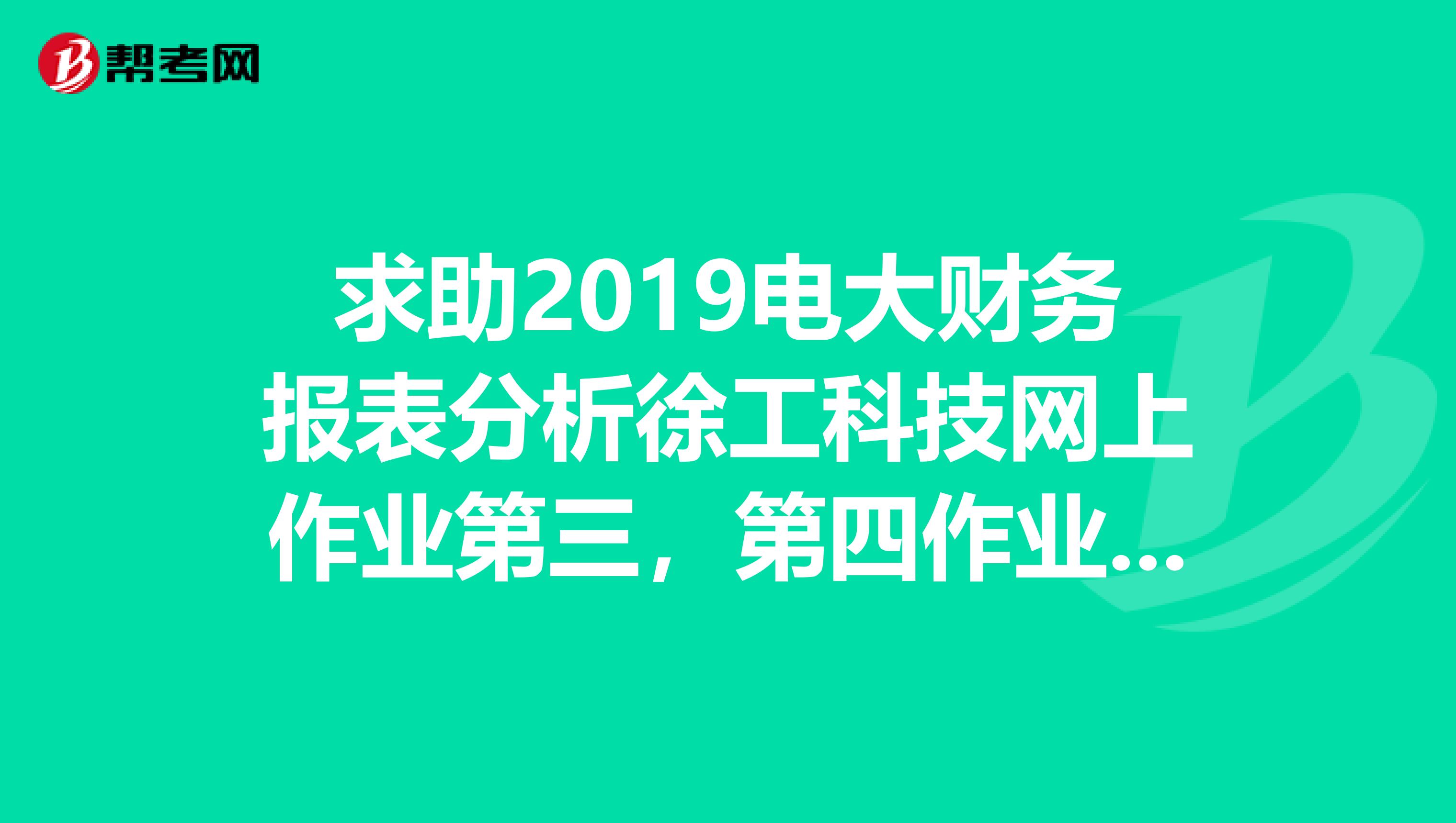 求助2019电大财务报表分析徐工科技网上作业第三,第四作业答案,急需