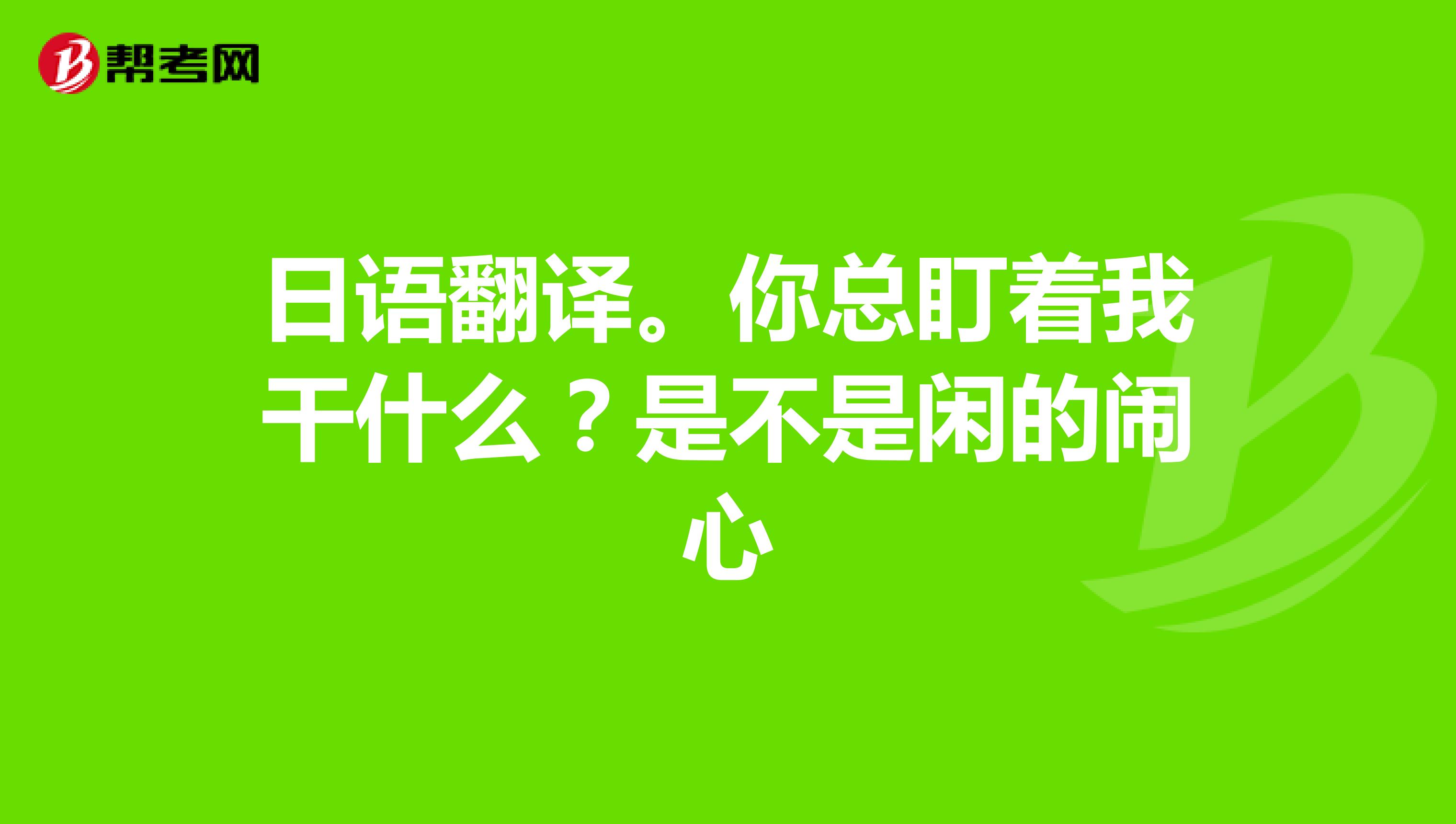 日语翻译。你总盯着我干什么?是不是闲的闹心