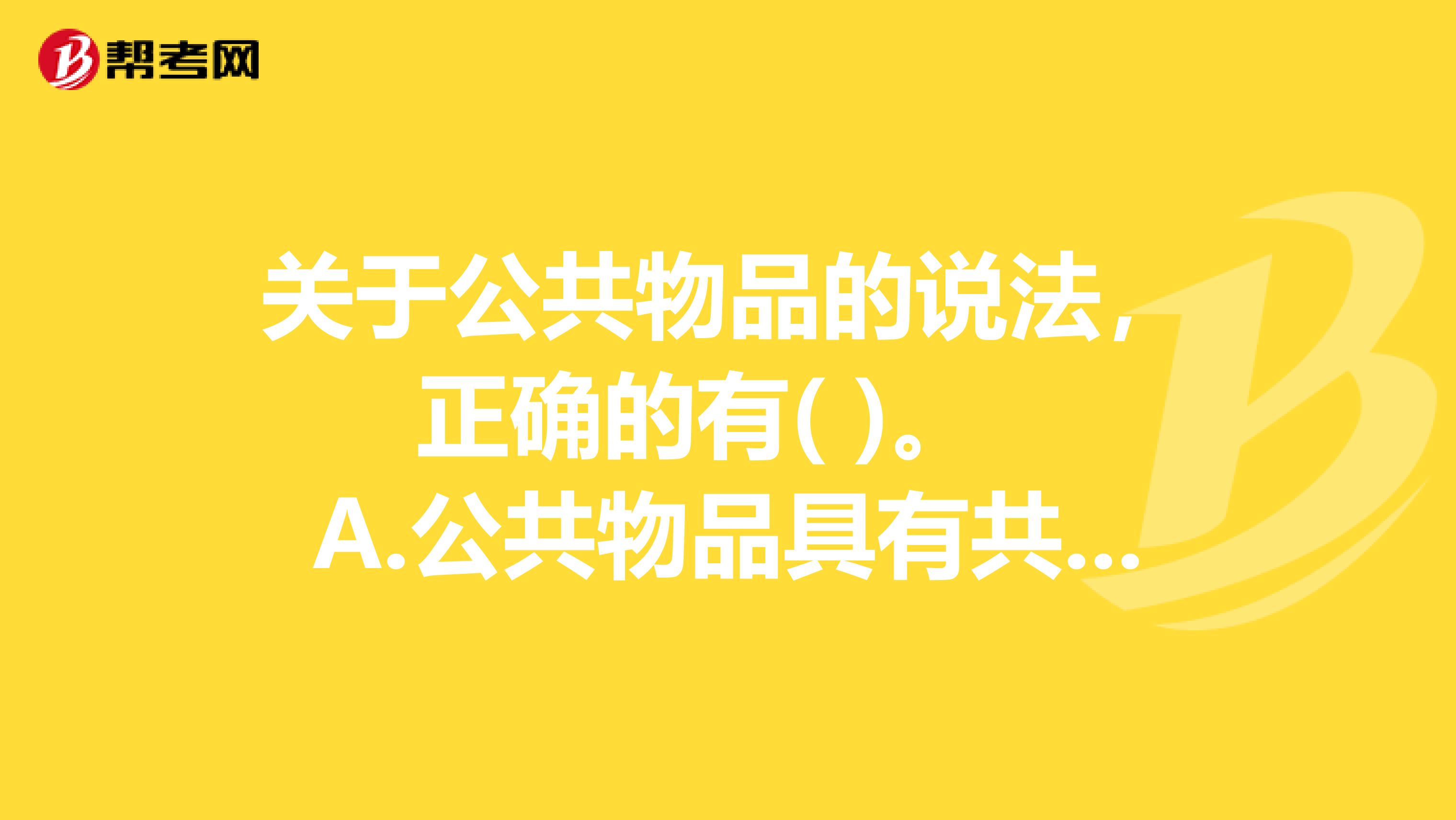 关于公共物品的说法,正确的有( )。 A.公共物品具有共同受益与消费的特点 B.公共物品受益具有非排他性的特征 C.对公共物品的享用,增加一个消费者,其边际成本等于零 D.政府提供公共物品着眼于经济效益最大化 E.公共物品的效用是不能分割的