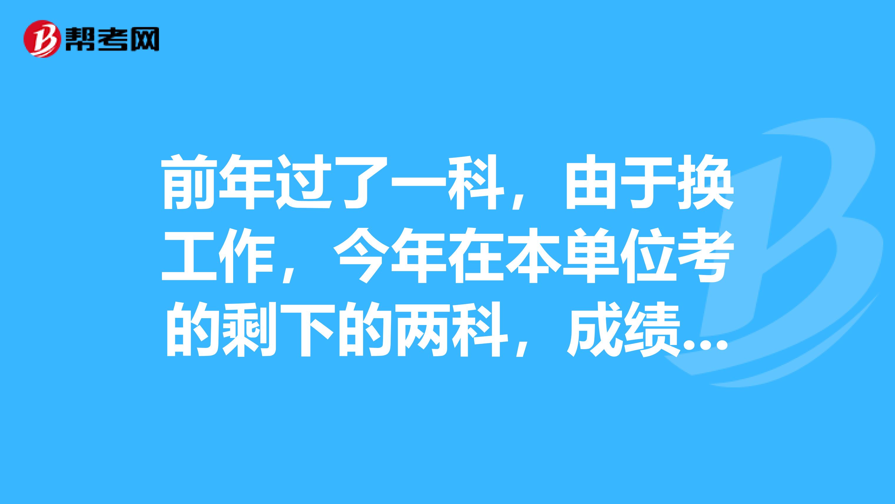 前年过了一科，由于换工作，今年在本单位考的剩下的两科，成绩全部合格，像这种情况能领合格证书么？