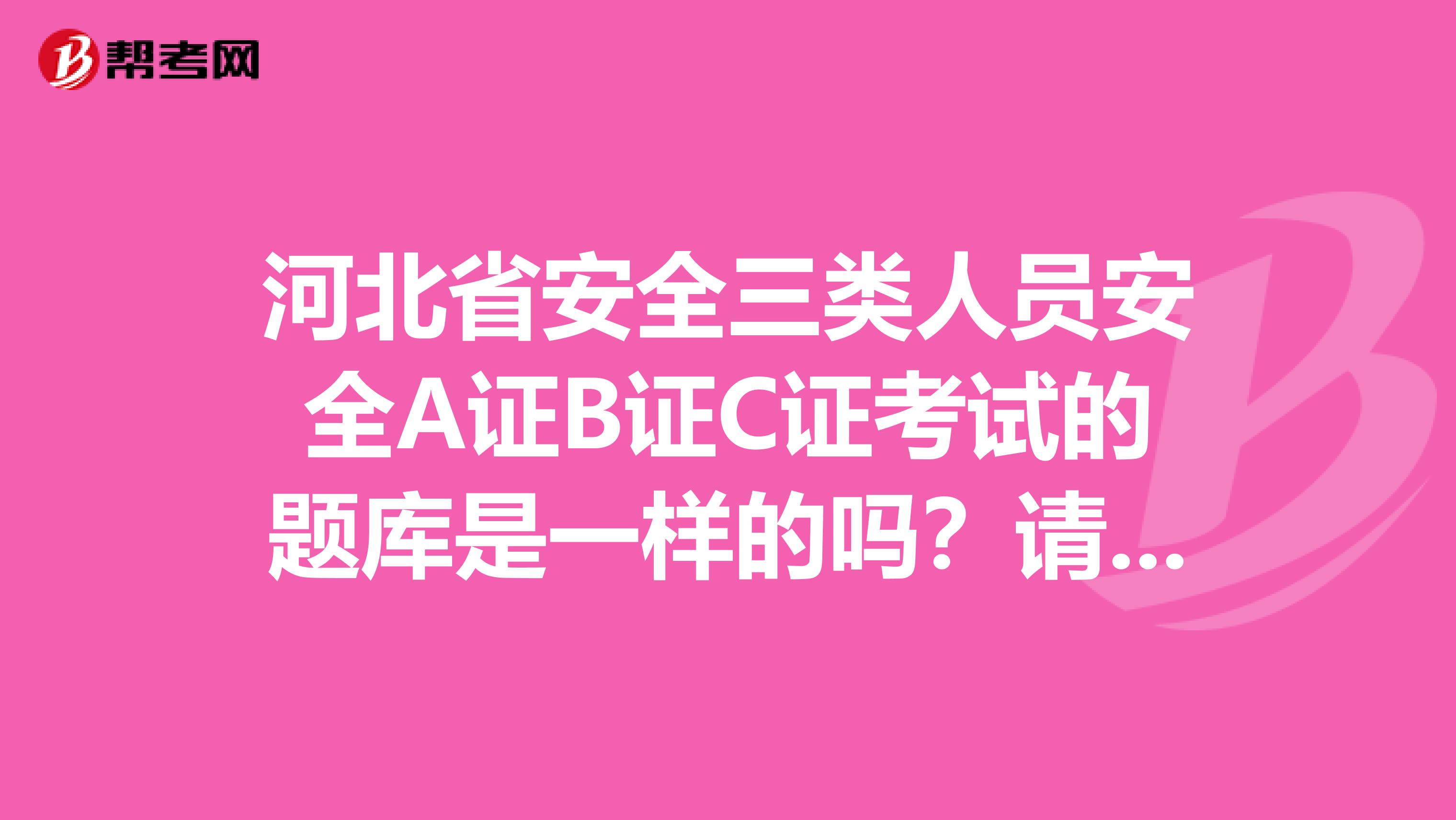河北省安全三类人员安全A证B证C证考试的题库是一样的吗?请考过的回答。