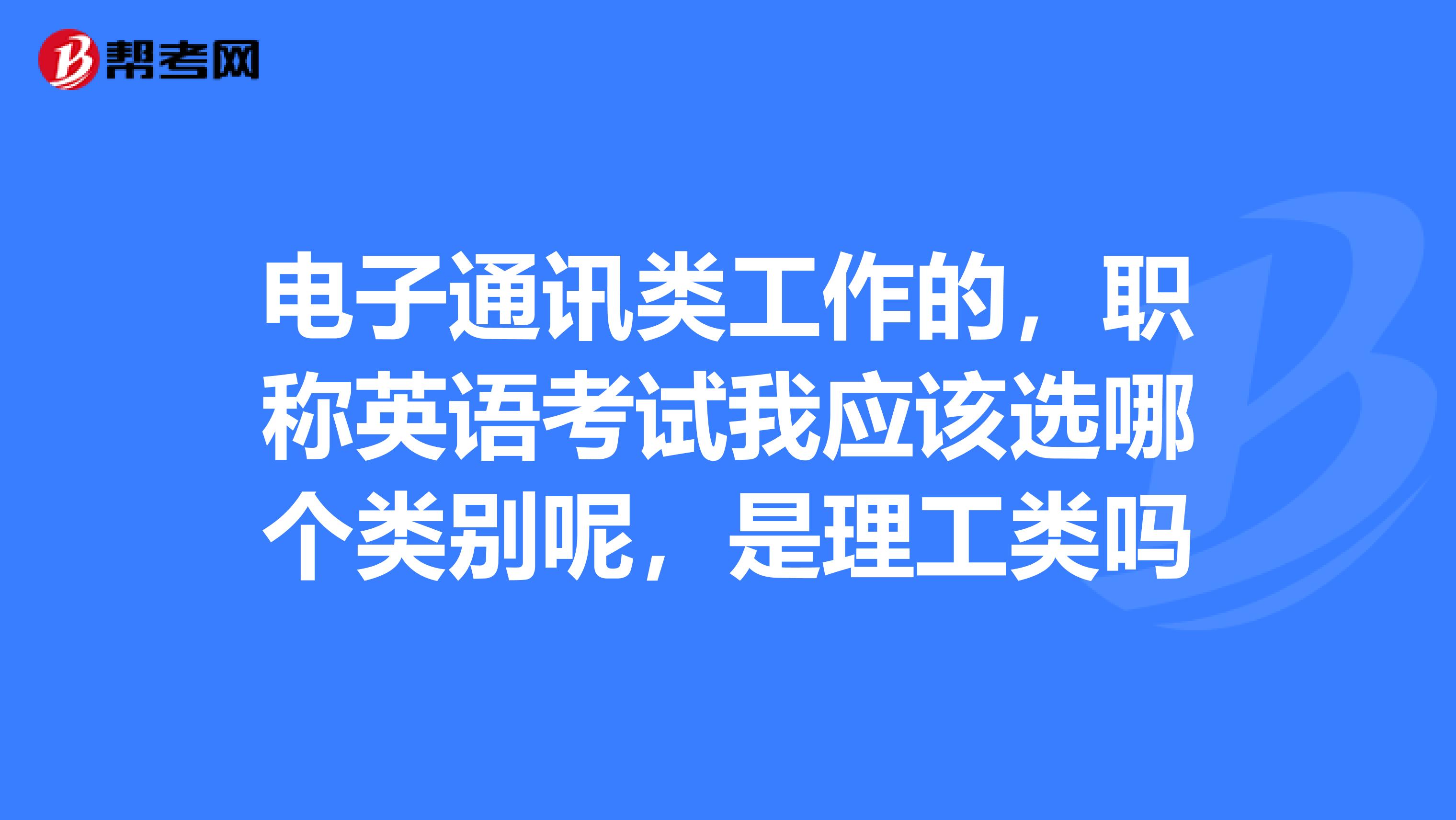 电子通讯类工作的,职称英语考试我应该选哪个类别呢,是理工类吗