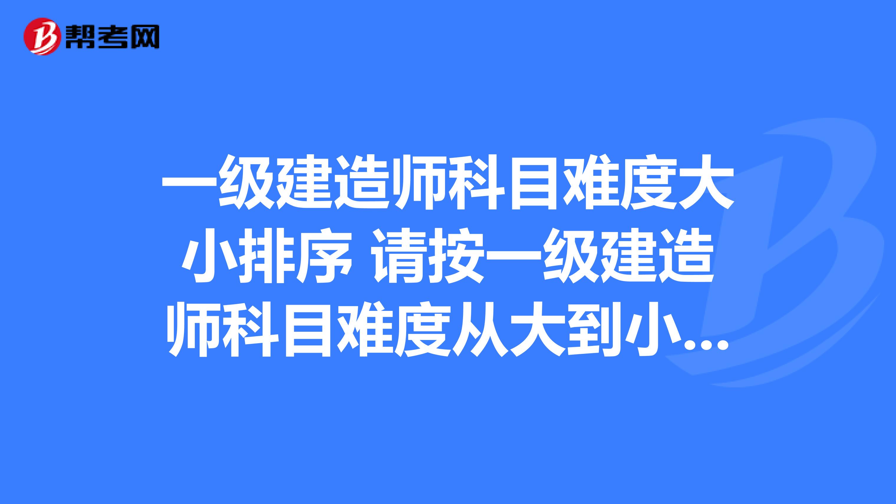 一级建造师科目难度大小排序 请按一级建造师科目难度从大到小的顺序排序