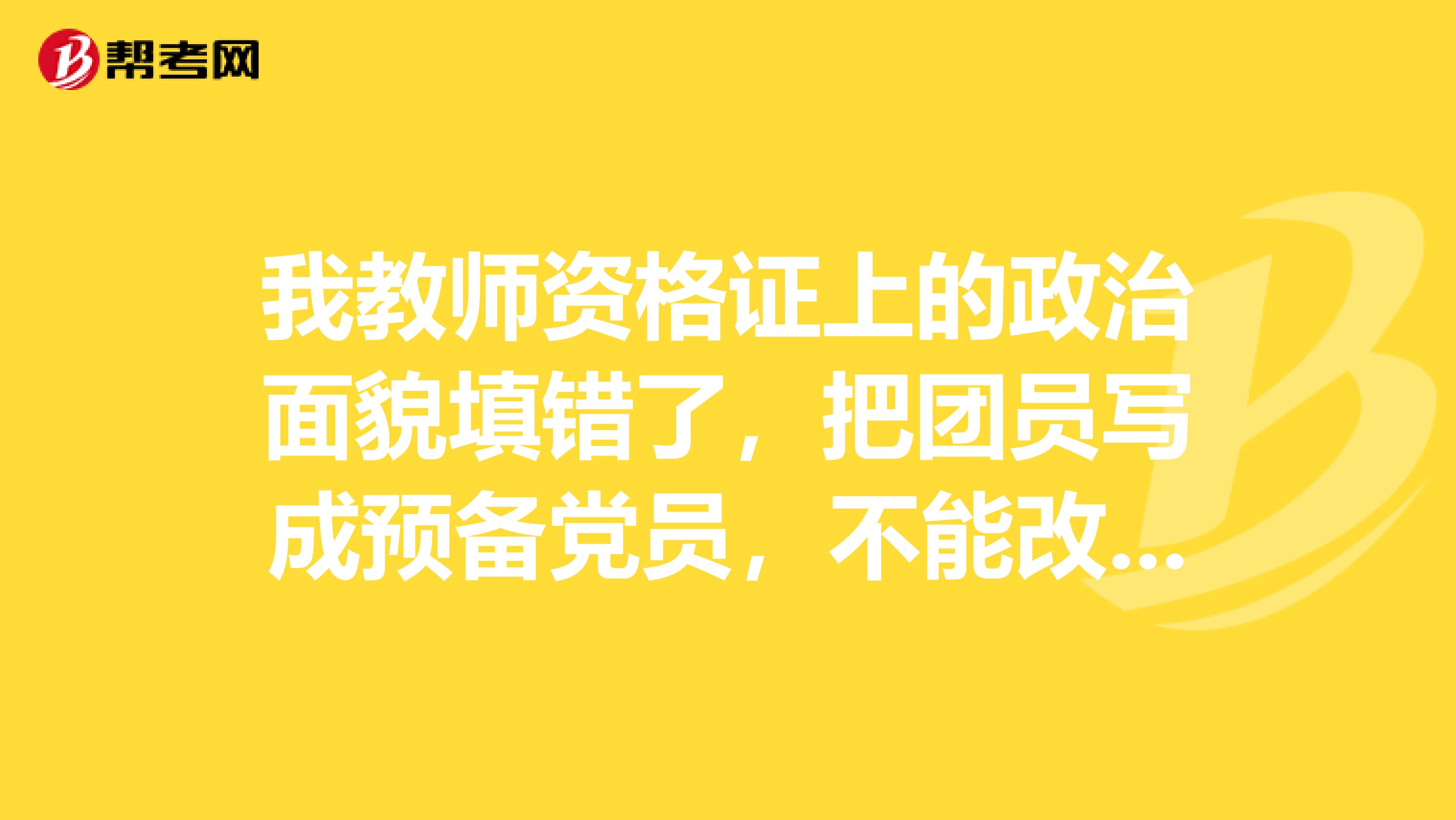 我教师资格证上的政治面貌填错了,把团员写成预备党员,不能改了,会有什么后果?