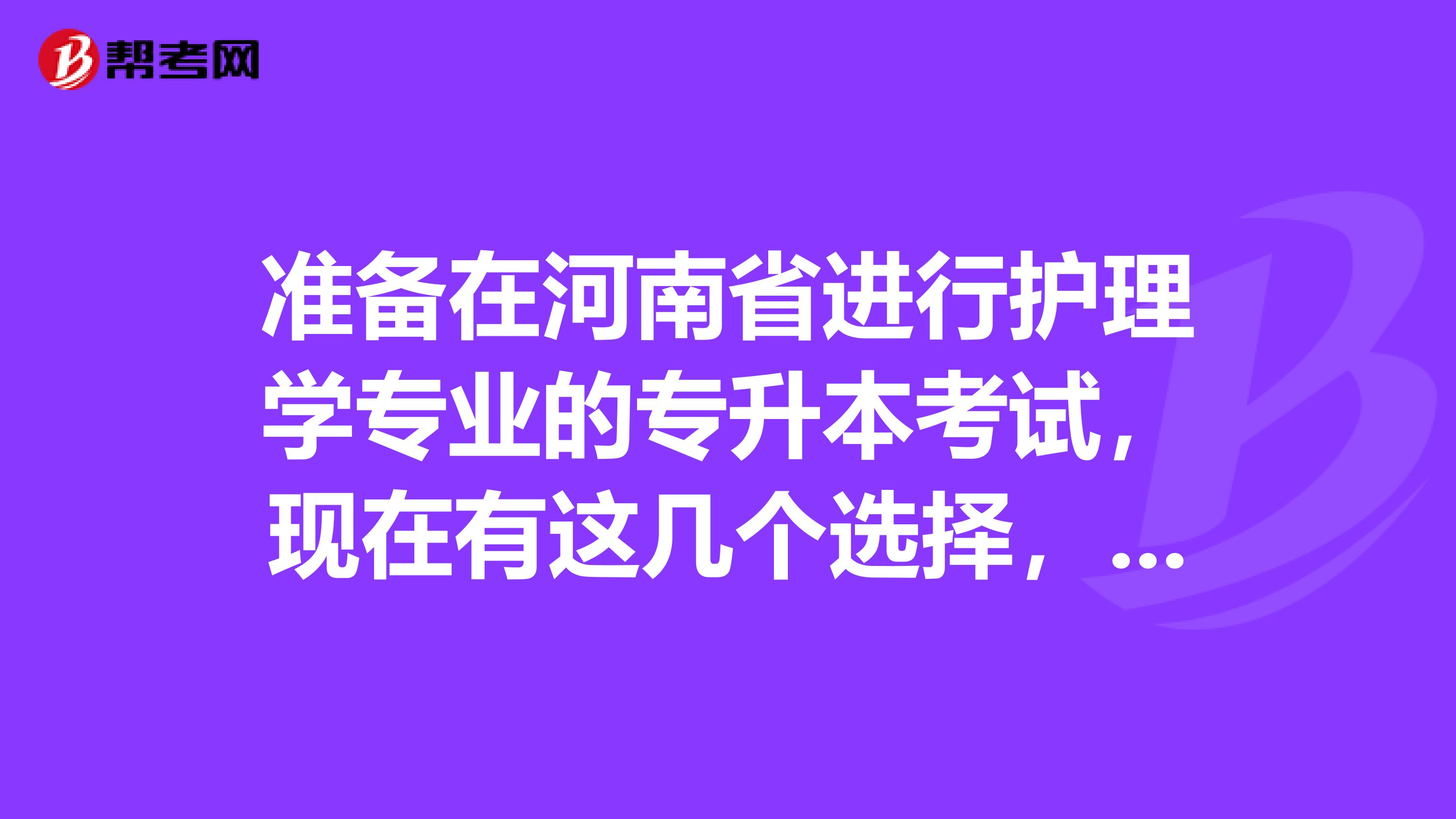 准备在河南省进行护理学专业的专升本考试，现在有这几个选择，不知该选什么，求前辈，高人指点！南阳理工学院，河南科技大学，黄河科技学院，河南大学民生学院，新乡医学院三全学院。谢谢帮忙了！.