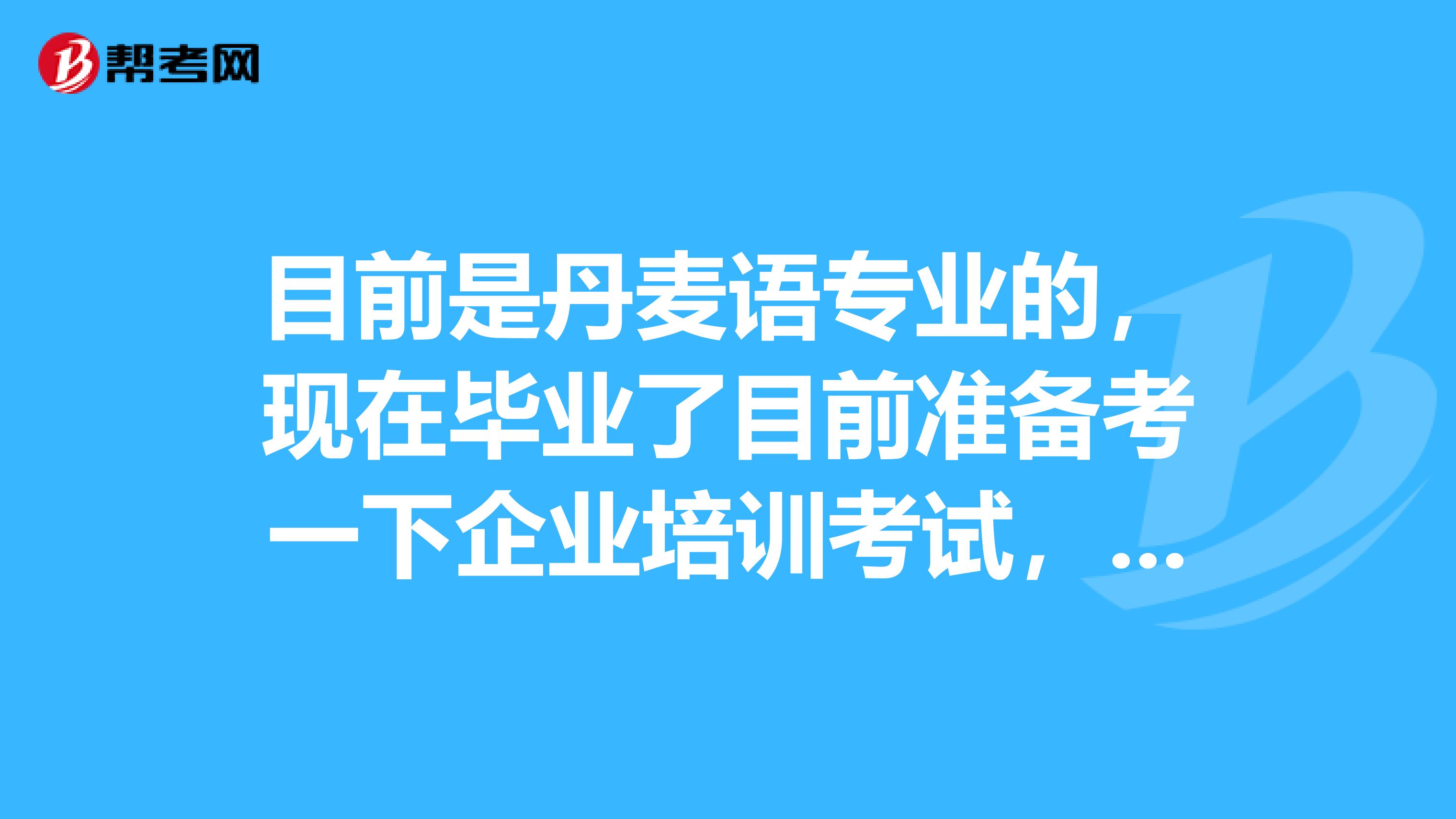 目前是丹麦语专业的,现在毕业了目前准备考一下企业培训考试,请问一下考试难吗?哪位小伙伴告诉我一下吧