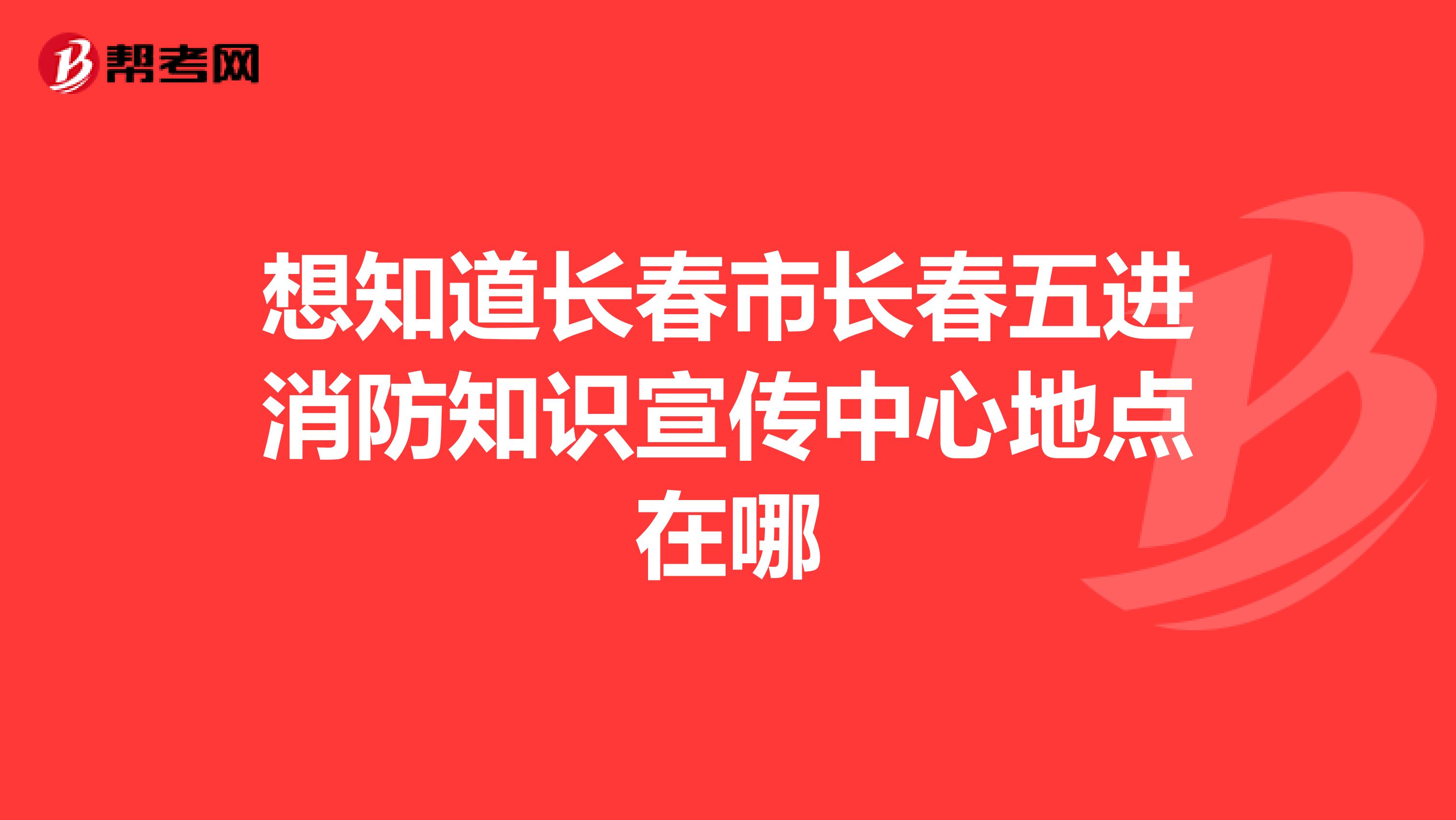 想知道长春市长春五进消防知识宣传中心地点在哪