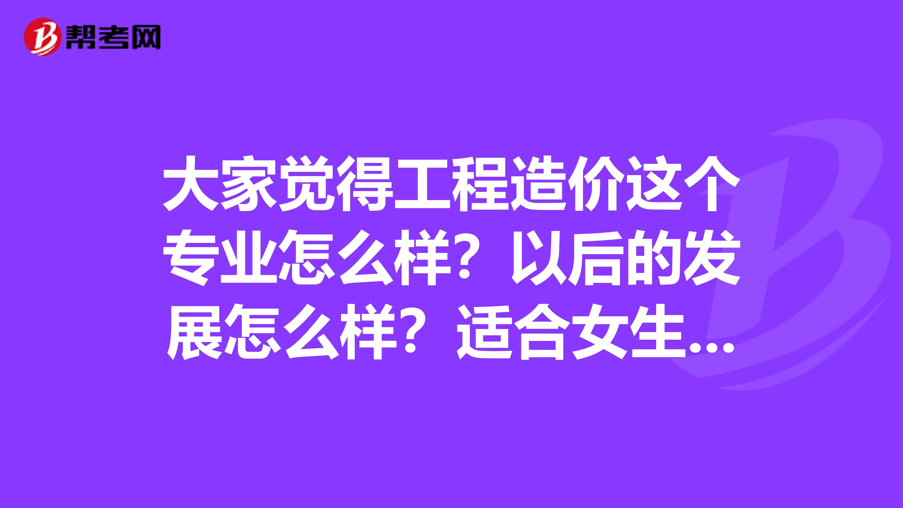 大家觉得工程造价这个专业怎么样？以后的发展怎么样？适合女生读吗？