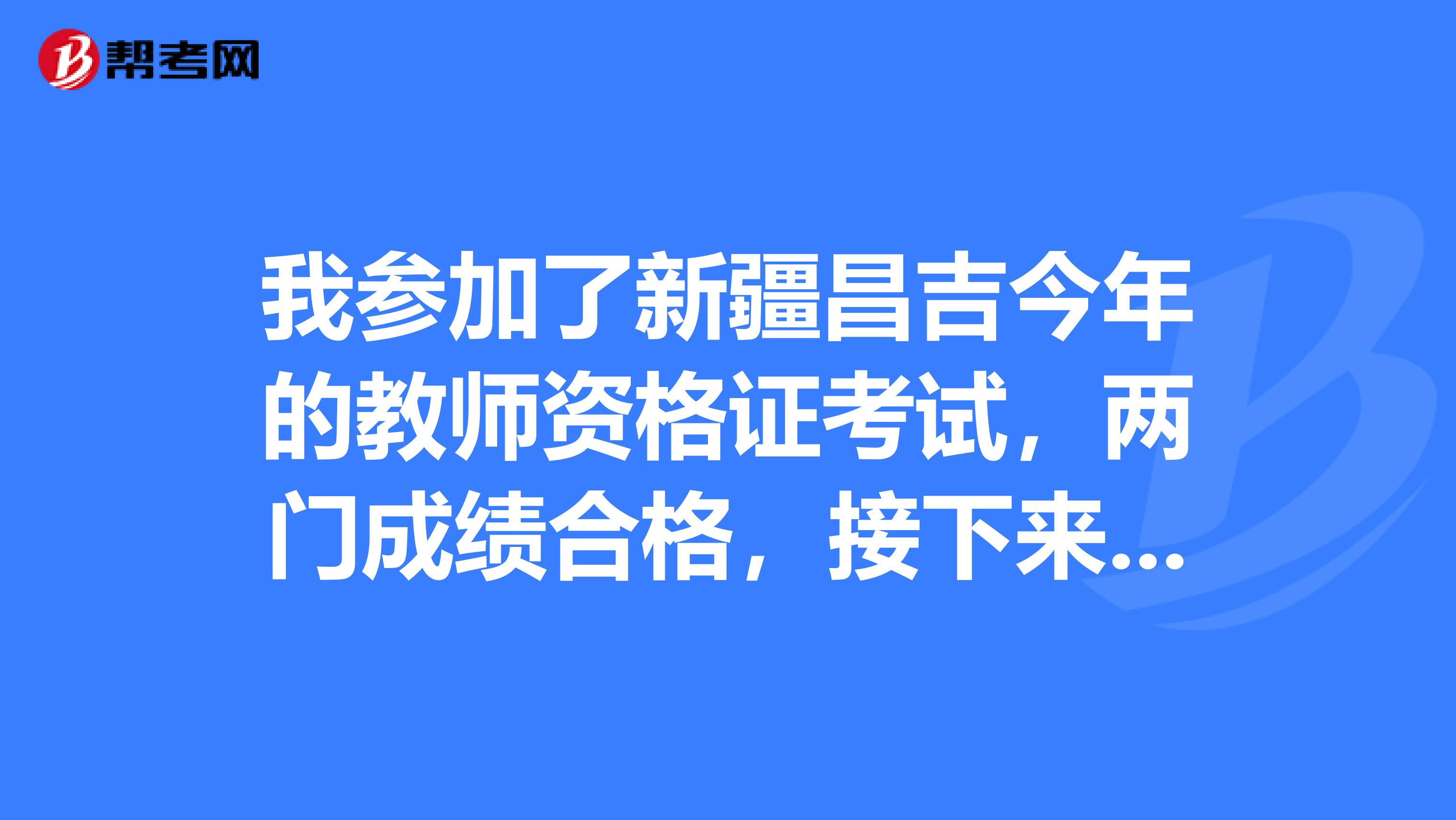 我参加了新疆昌吉今年的教师资格证考试，两门成绩合格，接下来是要做什么呢？