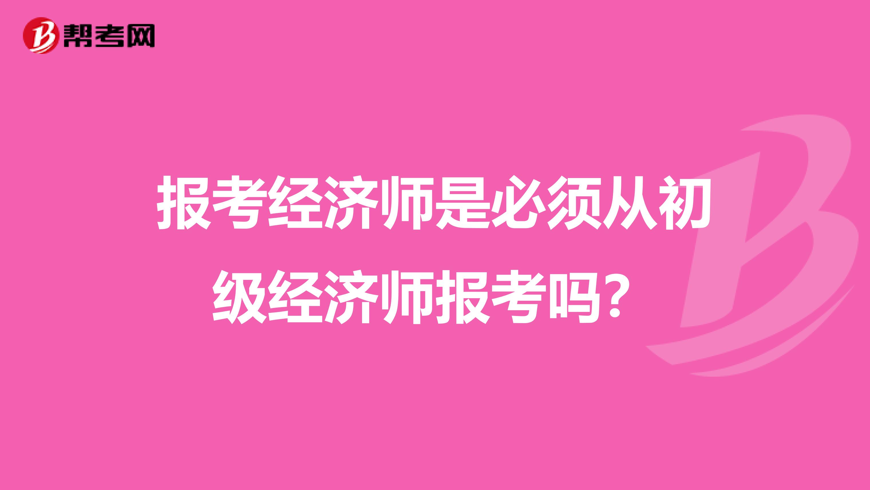 报考经济师是必须从初级经济师报考吗?