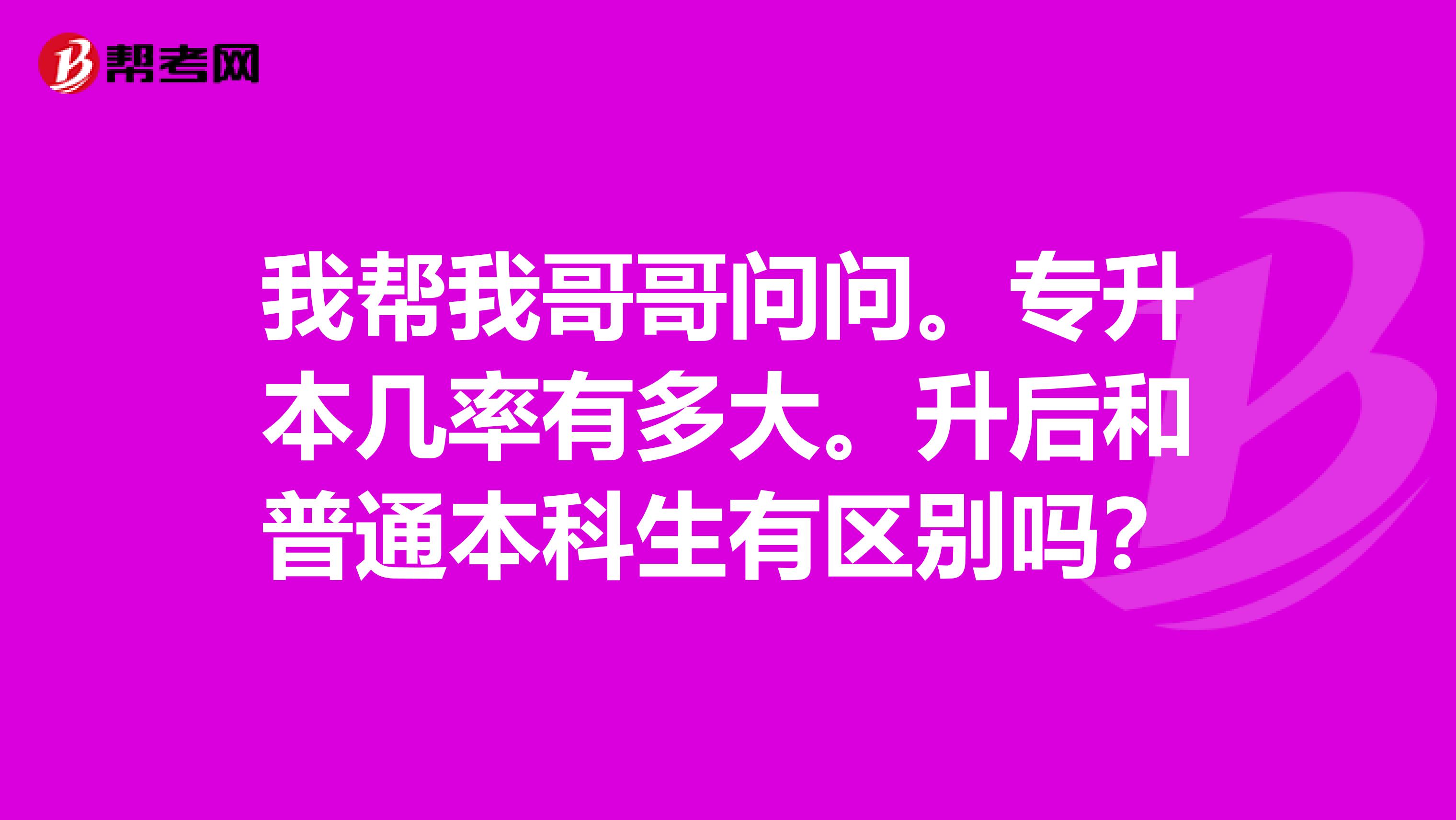 我帮我哥哥问问。专升本几率有多大。升后和普通本科生有区别吗？