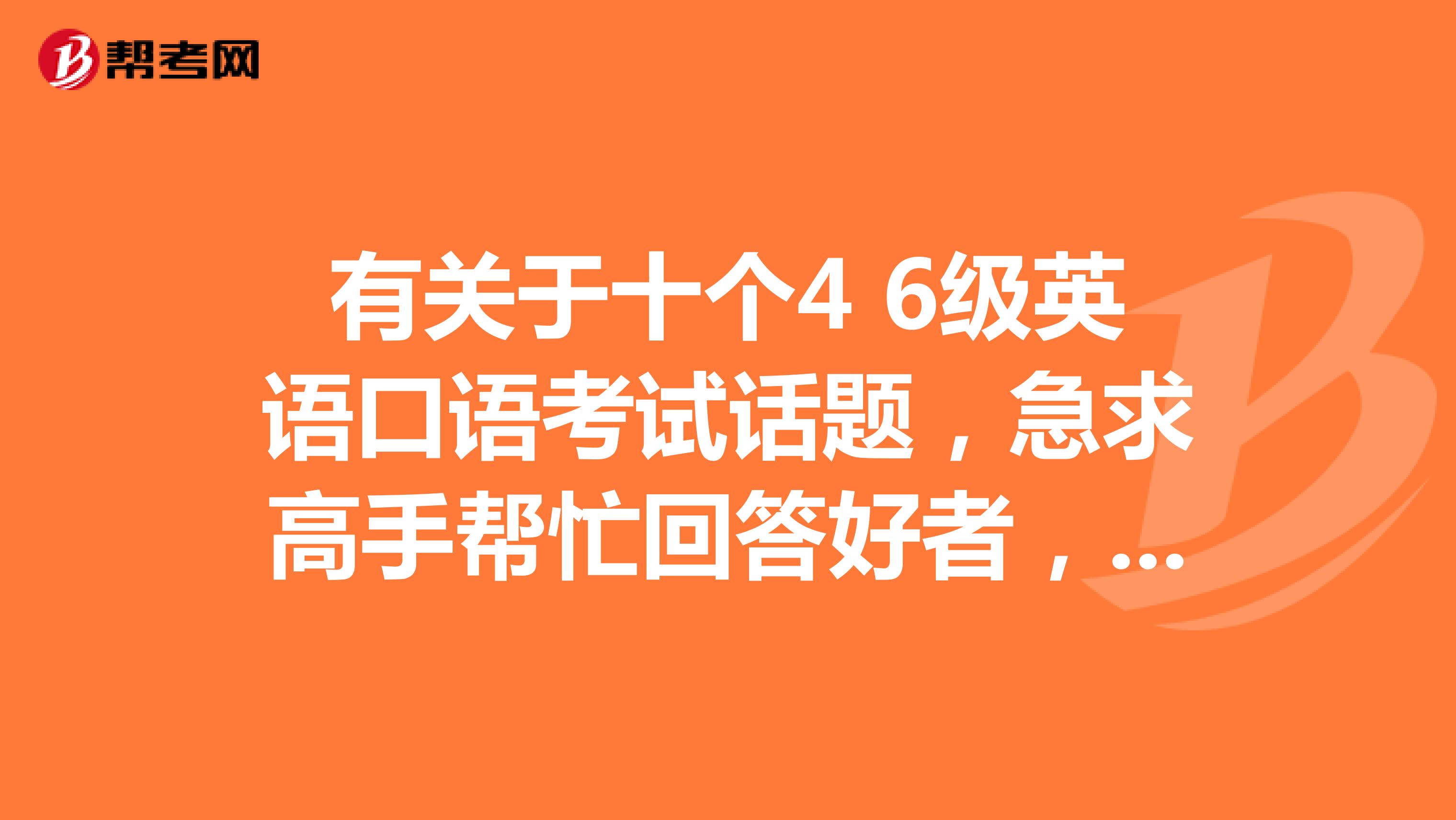 有关于十个4 6级英语口语考试话题,急求高手帮忙回答好者,追加50分