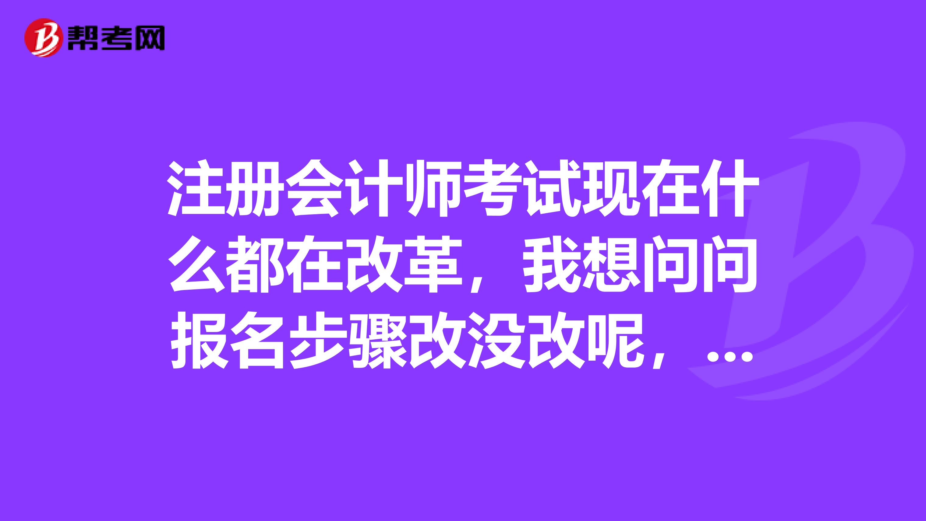 注冊(cè)會(huì)計(jì)師考試現(xiàn)在什么都在改革，我想問問報(bào)名步驟改沒改呢，現(xiàn)在是怎么樣的？