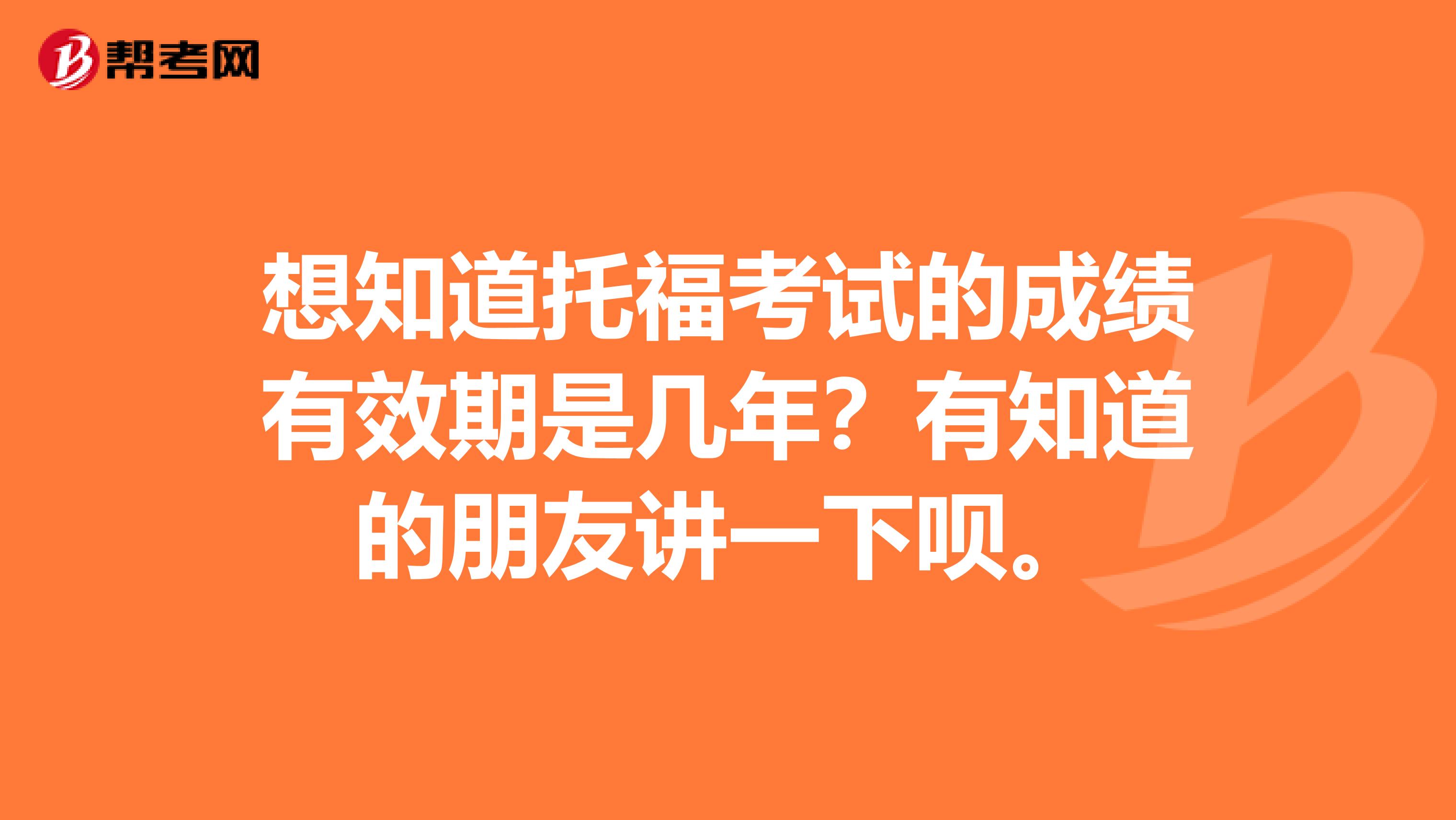 想知道托福考试的成绩有效期是几年？有知道的朋友讲一下呗。