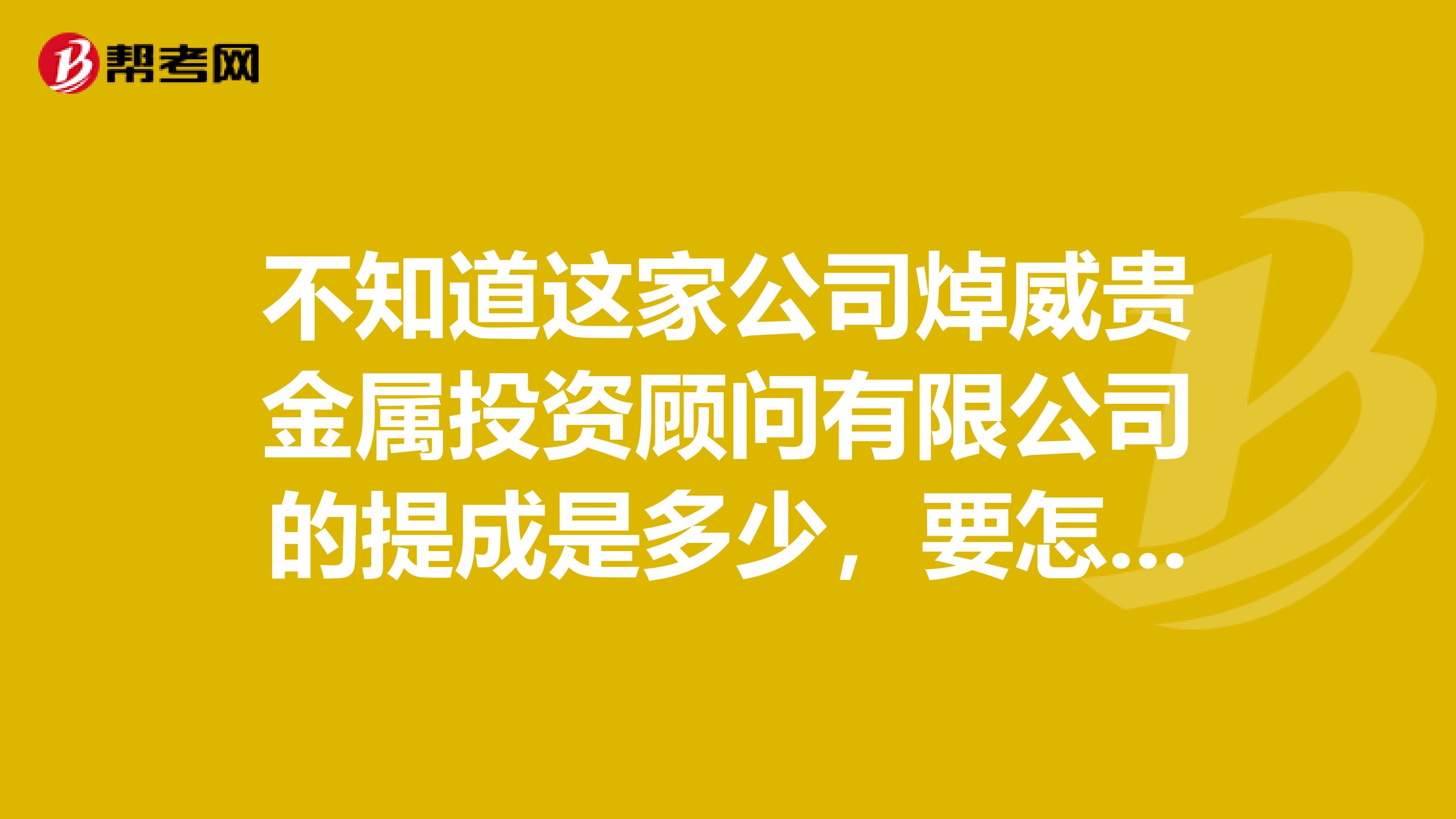 不知道这家公司焯威贵金属投资顾问有限公司的提成是多少,要怎样拿,多久才能拿到?