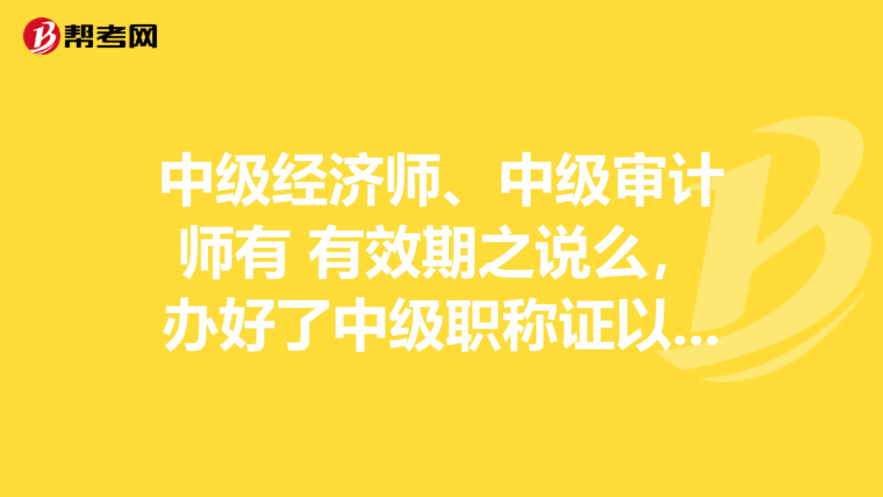 中级经济师、中级审计师有 有效期之说么,办好了中级职称证以后,是不是一直都有效的?