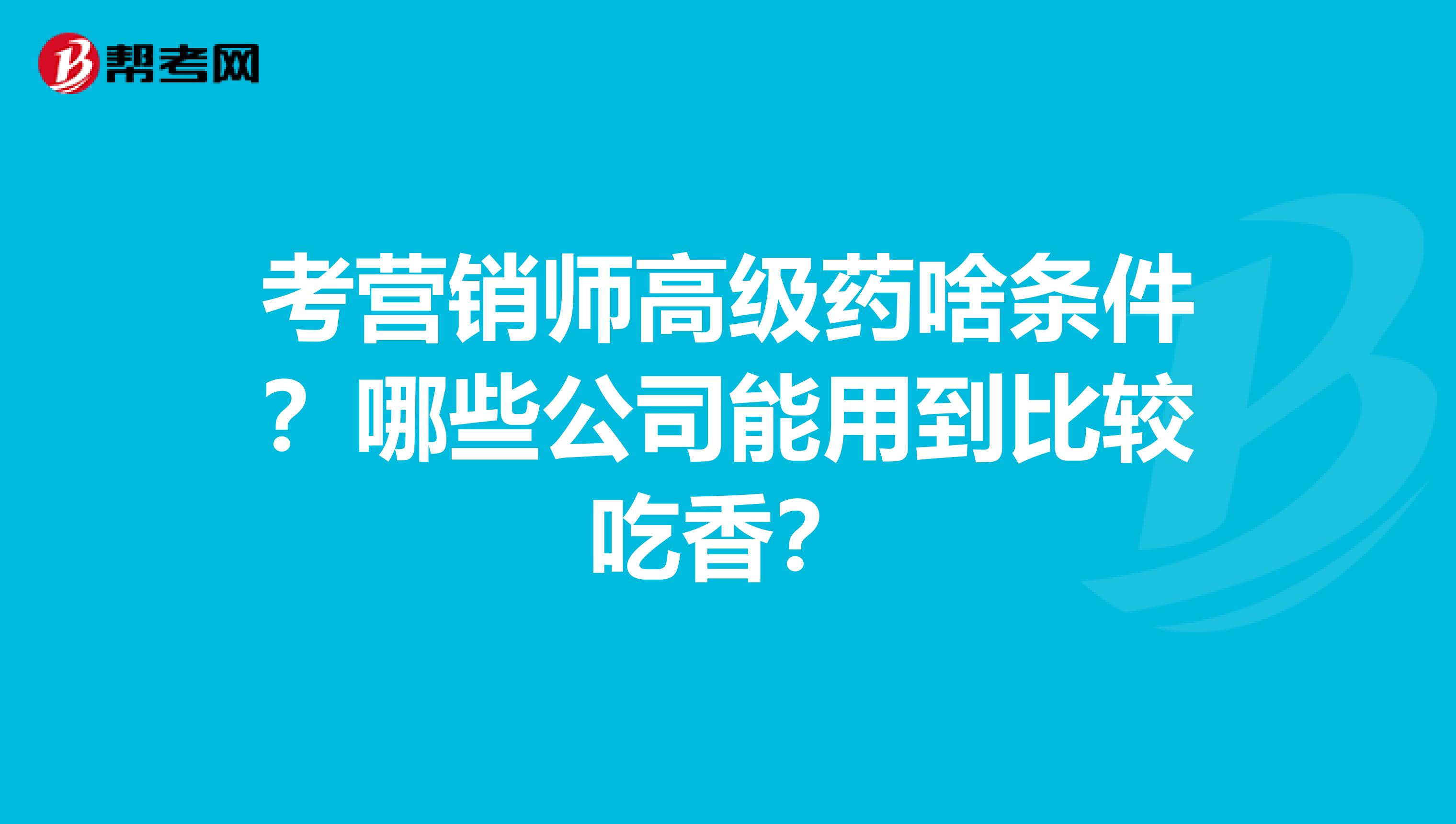 考营销师高级药啥条件?哪些公司能用到比较吃香?