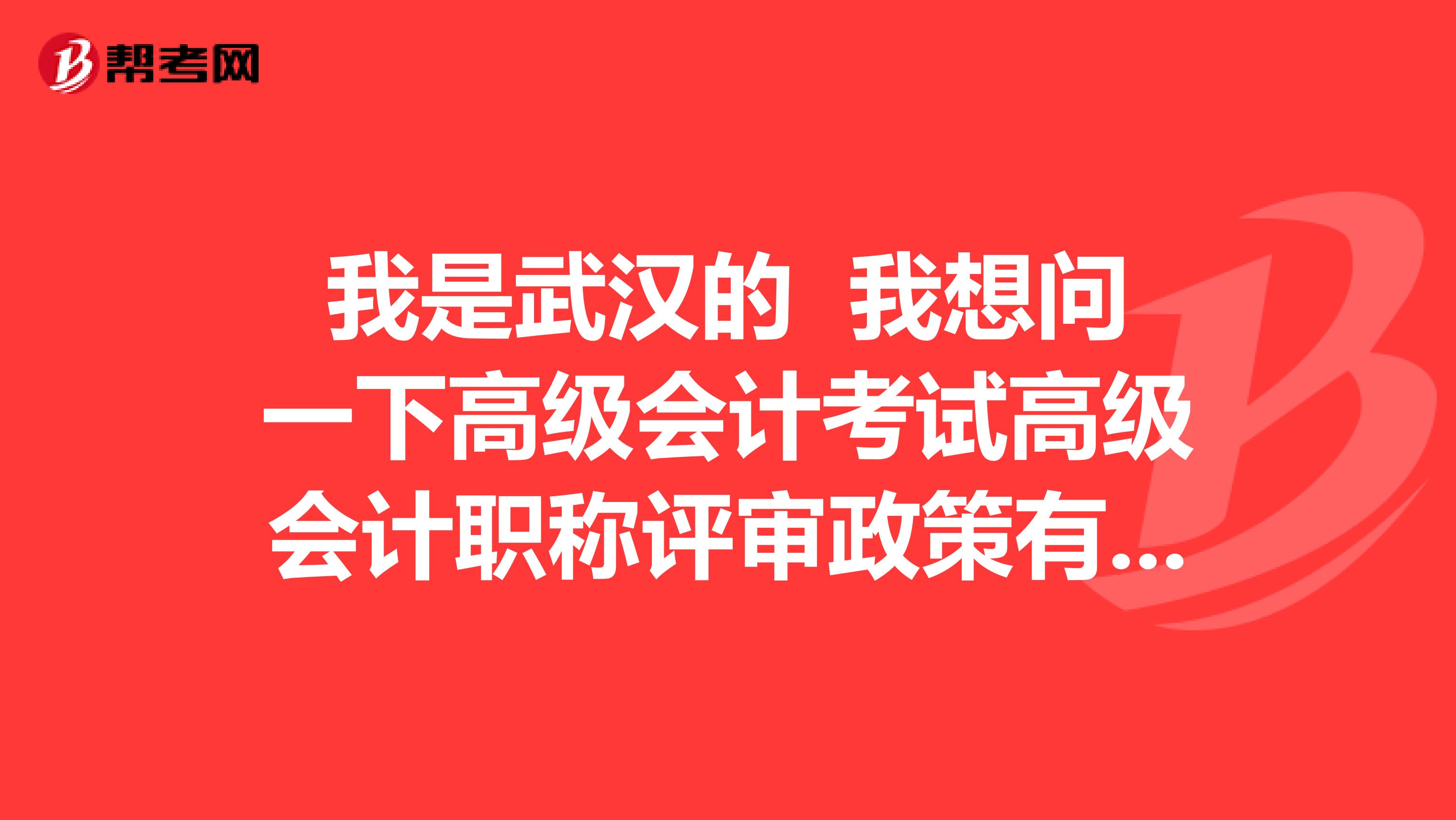 我是武汉的 我想问一下高级会计考试高级会计职称评审政策有哪些