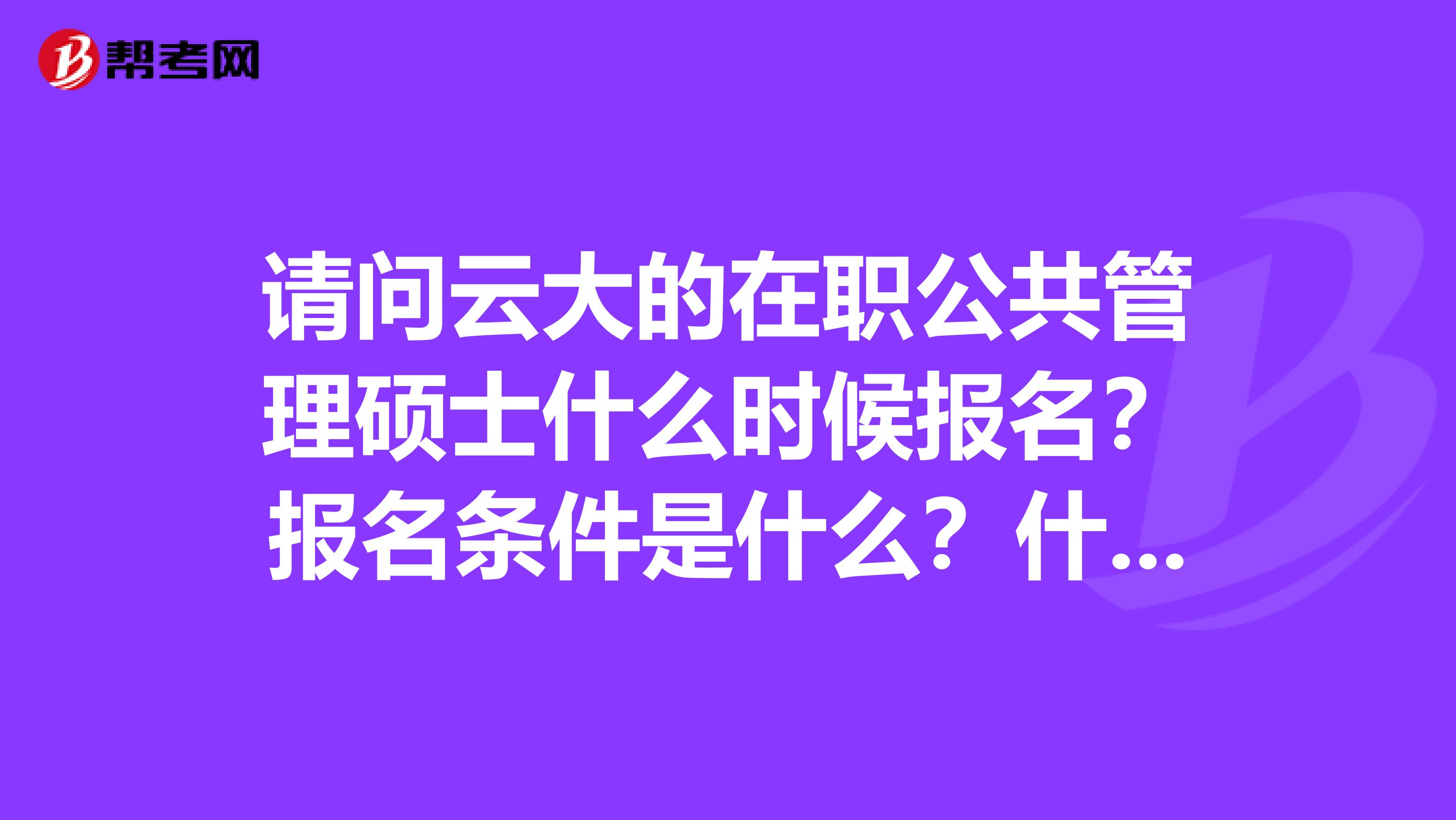 请问云大的在职公共管理硕士什么时候报名？报名条件是什么？什么时候考试？考试内容包括哪些？（具体点）