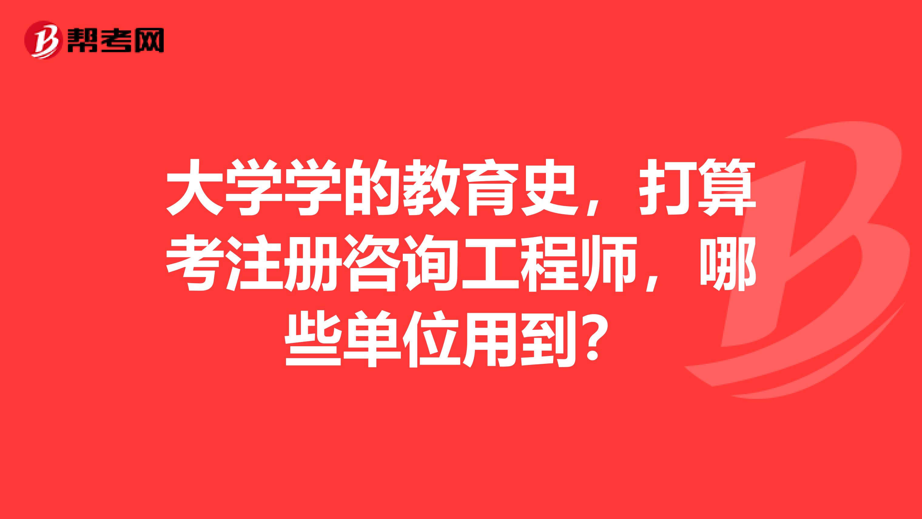 大学学的教育史,打算考注册咨询工程师,哪些单位用到?