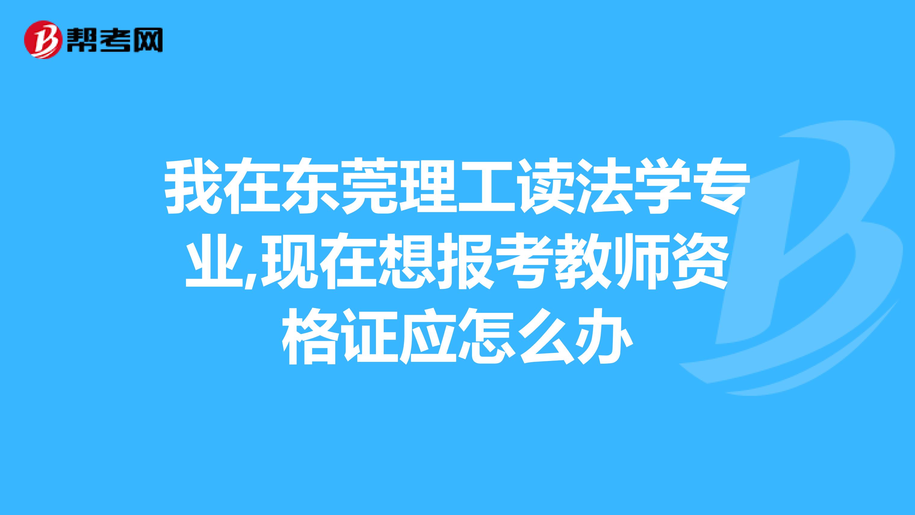 我在东莞理工读法学专业,现在想报考教师资格证应怎么办