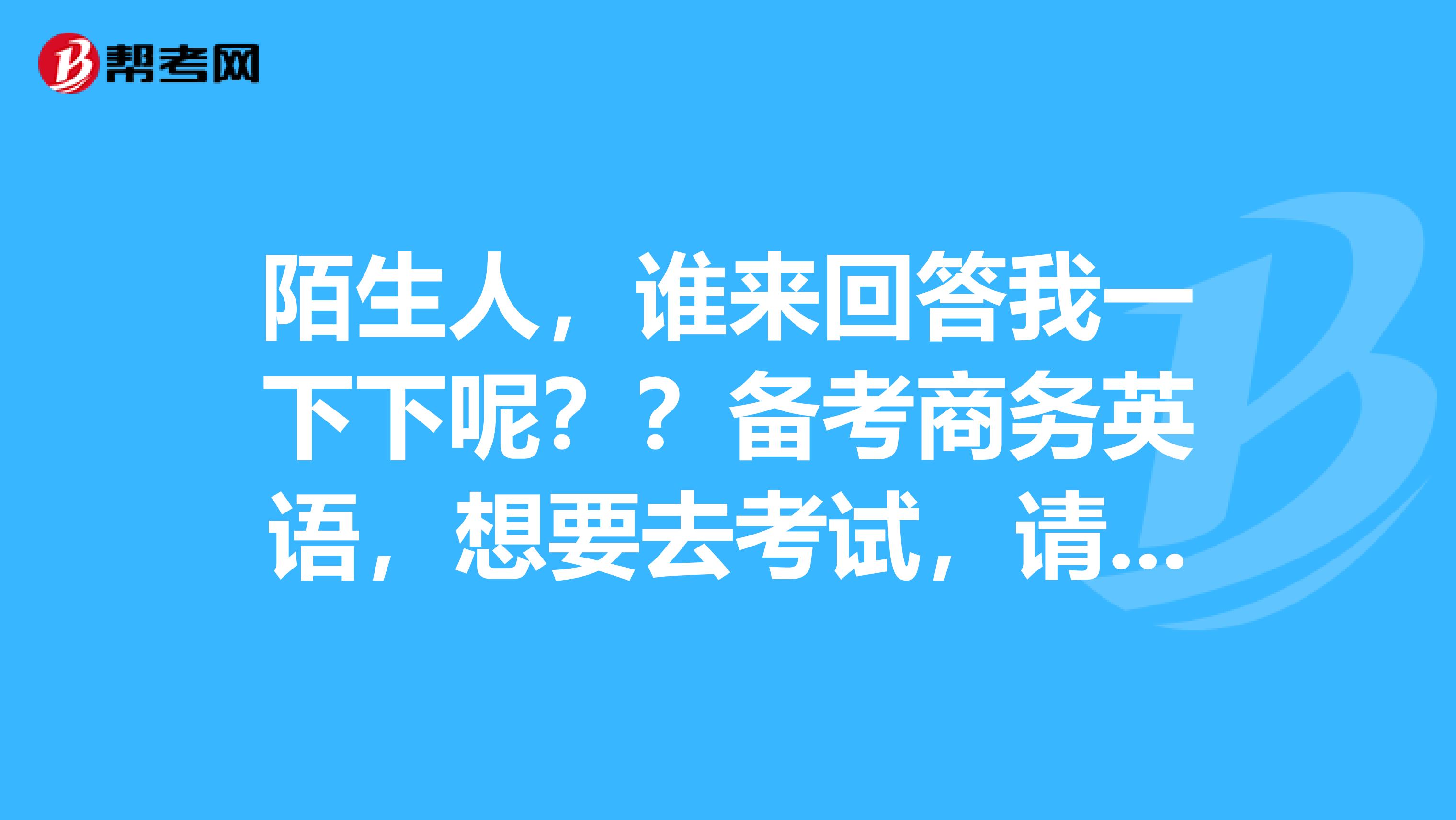 陌生人，谁来回答我一下下呢？？备考商务英语，想要去考试，请问商务英语考试的报名条件是什么？