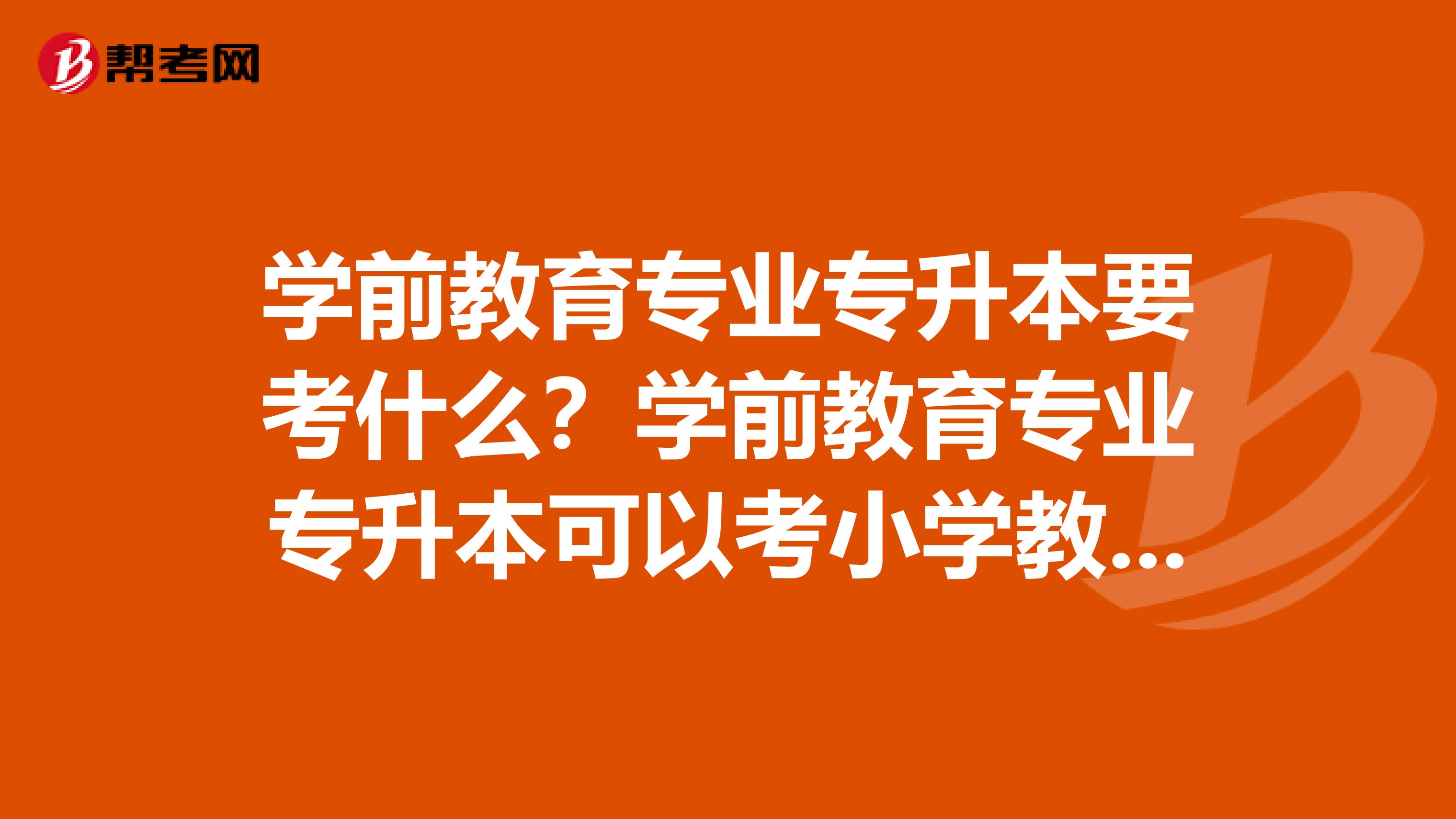 学前教育专业专升本要考什么?学前教育专业专升本可以考小学教育专业吗?
