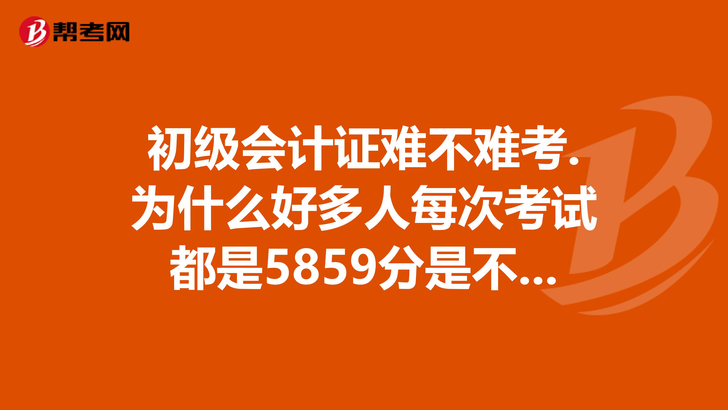 初级会计证难不难考.为什么好多人每次考试都是5859分是不是他们故意不让过的国家是不是规定了通过比率