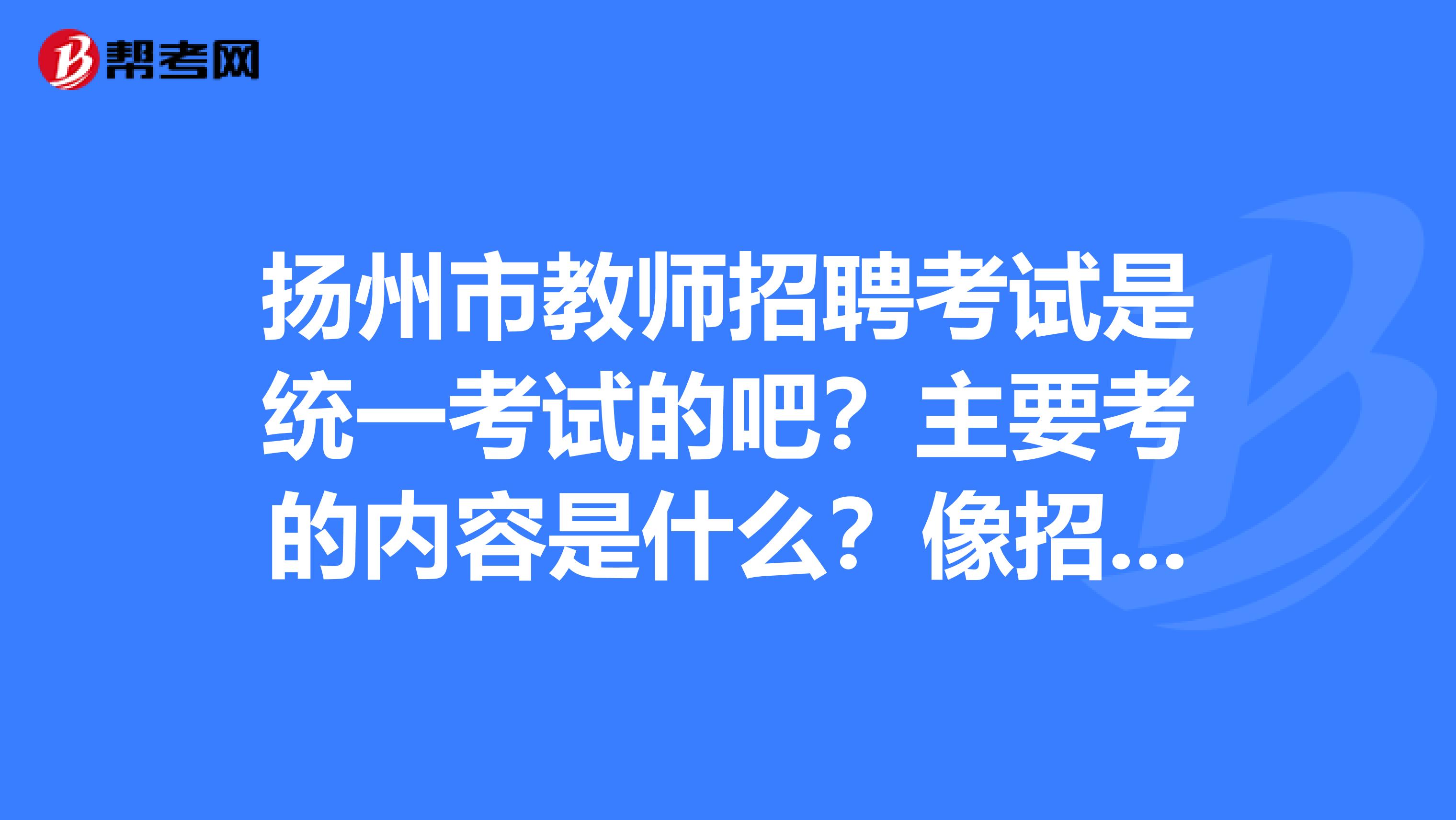 扬州市教师招聘考试是统一考试的吧?主要考的内容是什么?像招聘简章一般什么时候出?