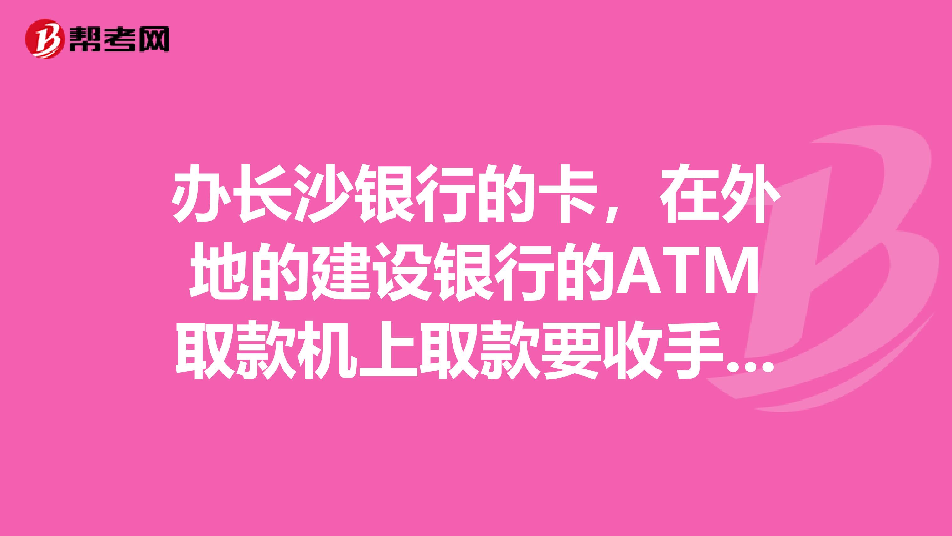 办长沙银行的卡，在外地的建设银行的ATM取款机上取款要收手续费么？
