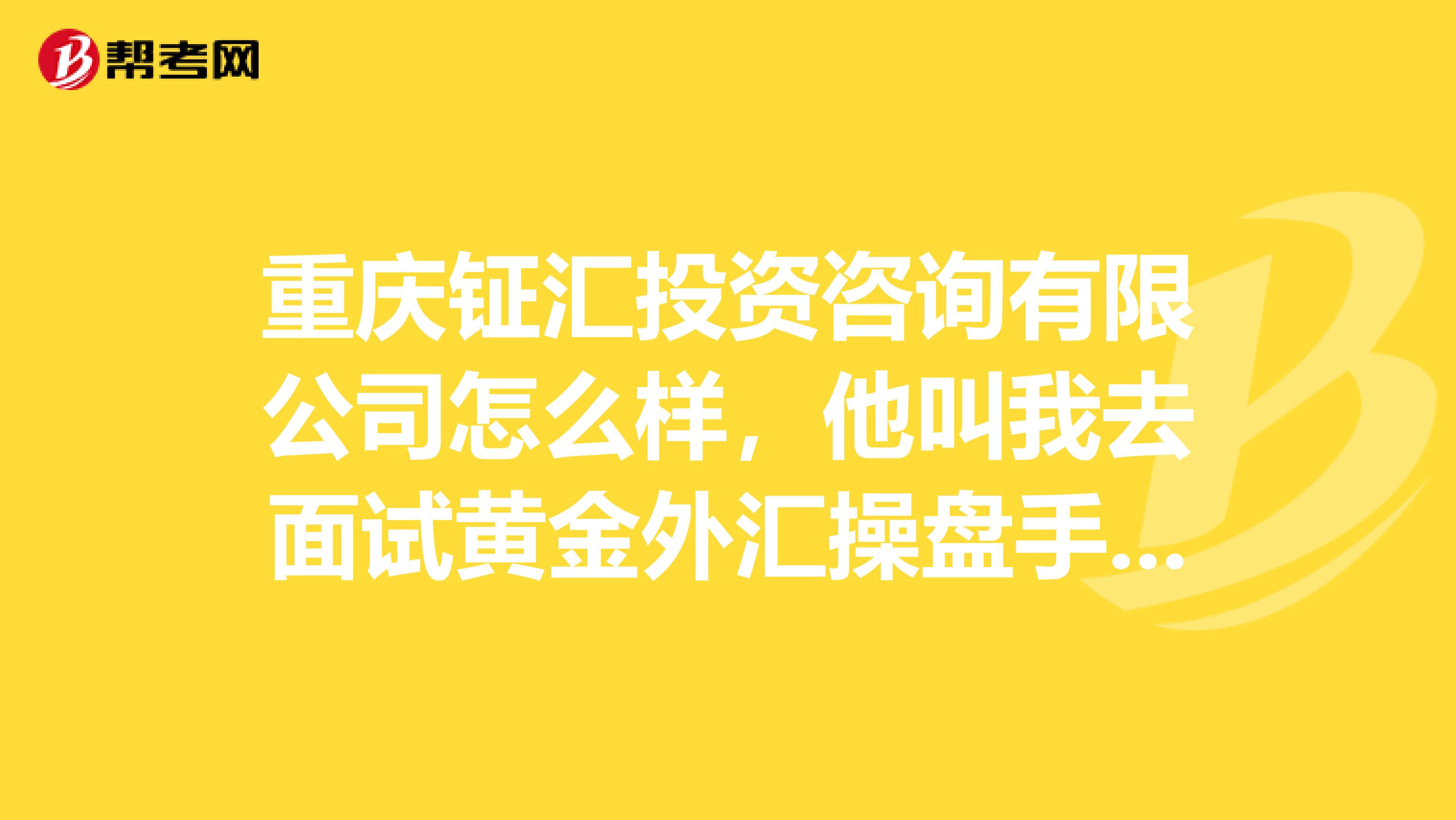 重庆钲汇投资咨询有限公司怎么样，他叫我去面试黄金外汇操盘手。知道的告诉下谢谢了，要自己出资金吗