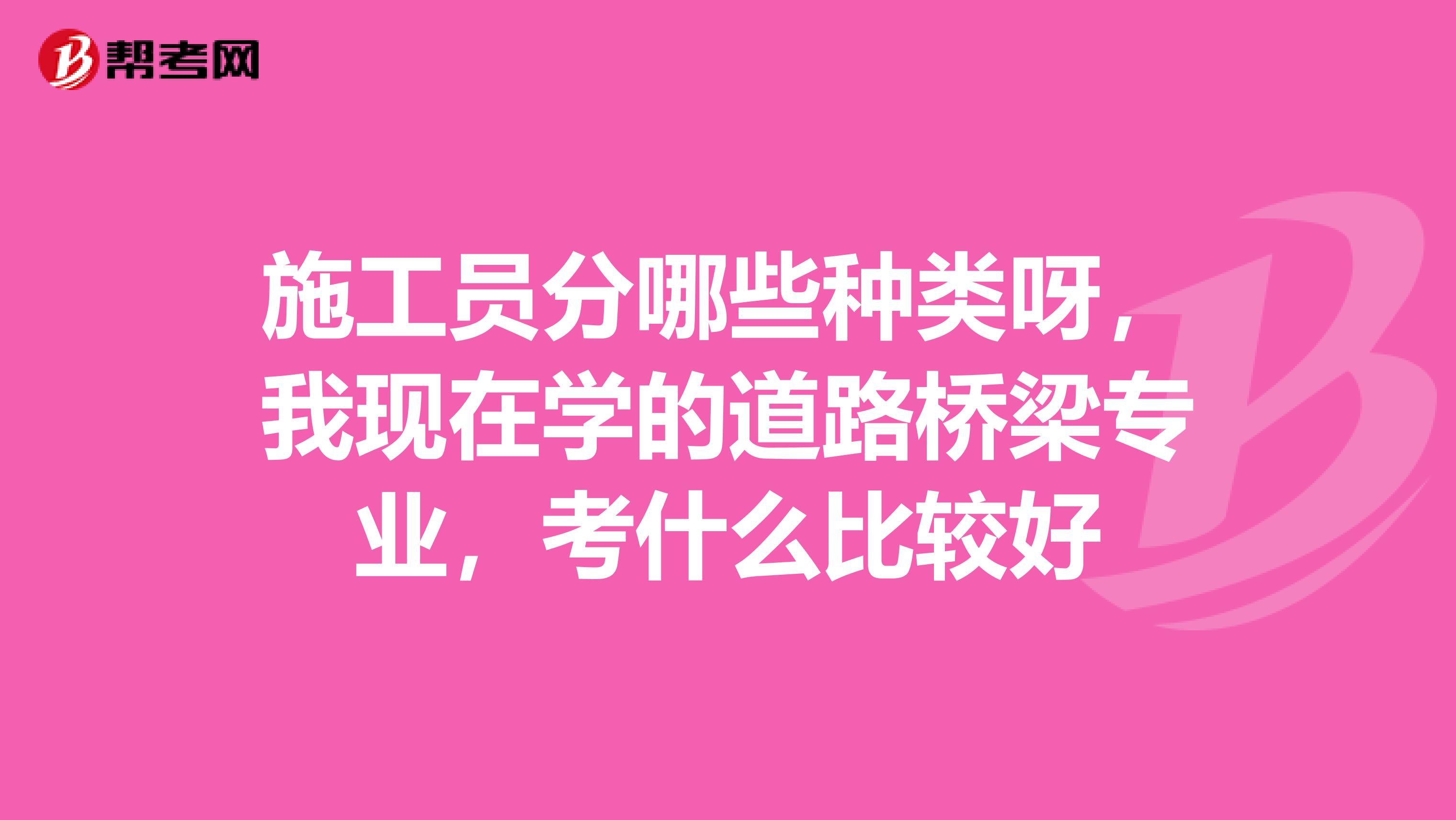 施工员分哪些种类呀，我现在学的道路桥梁专业，考什么比较好