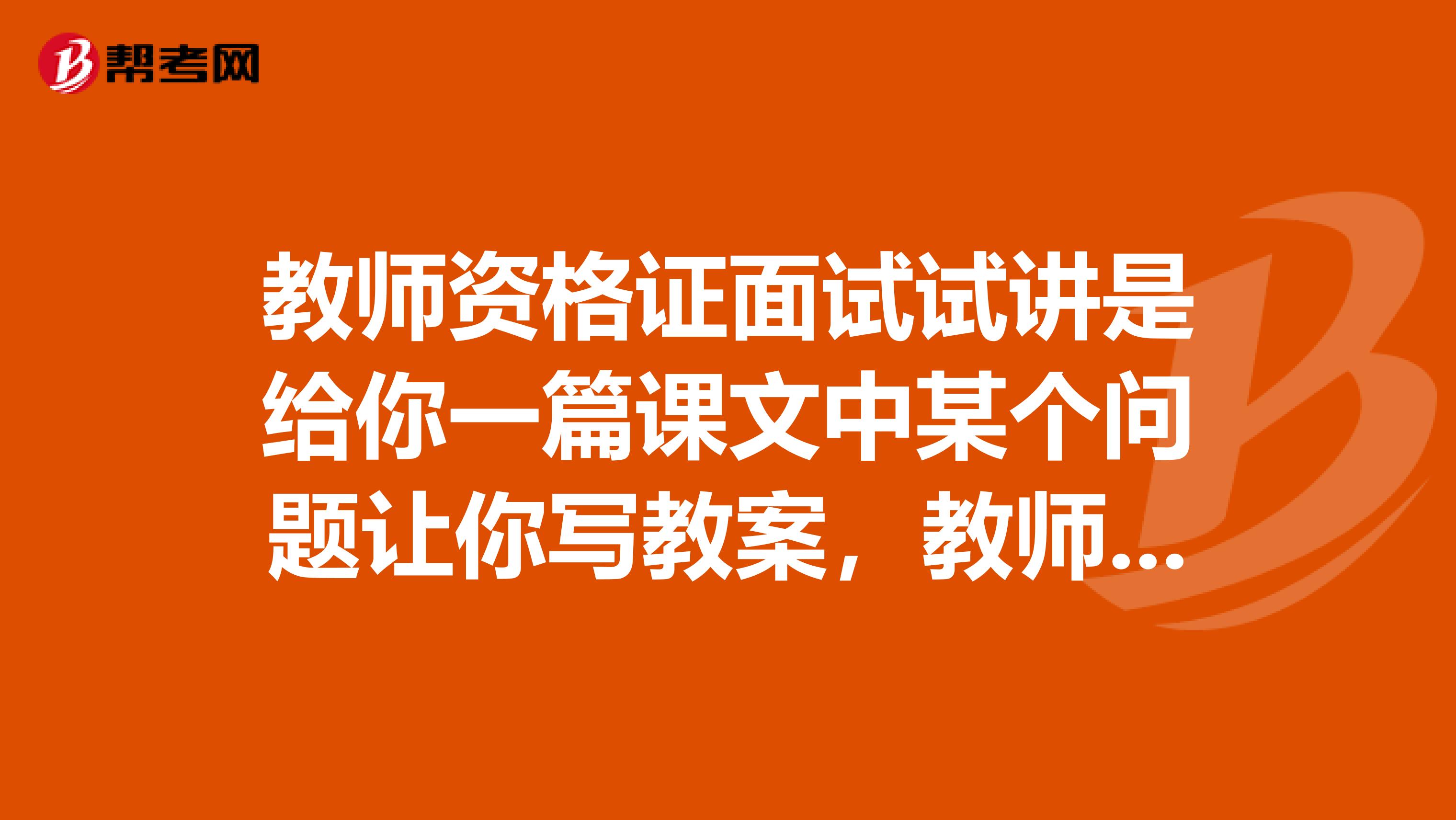 教师资格证面试试讲是给你一篇课文中某个问题让你写教案，教师资格证面试试讲是给你一篇课文中某个问题让你写教案，还是只是自己决定写教案，同时，15分钟的讲课是需要把写的教案全部浓缩讲完还是讲到哪里算哪里