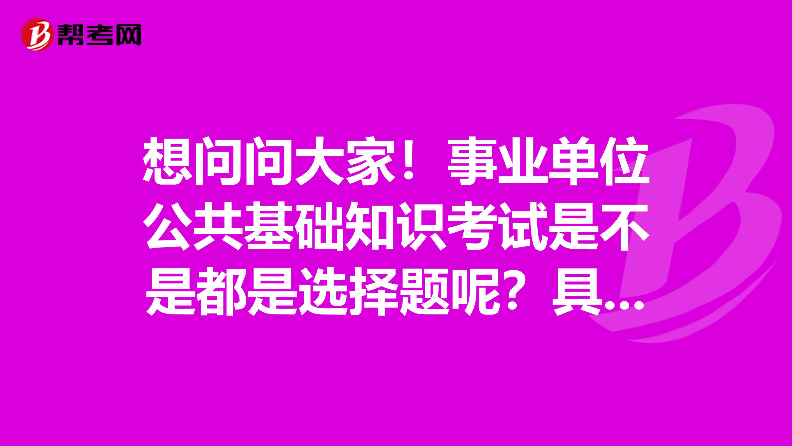 想问问大家！事业单位公共基础知识考试是不是都是选择题呢？具体是什么题型？