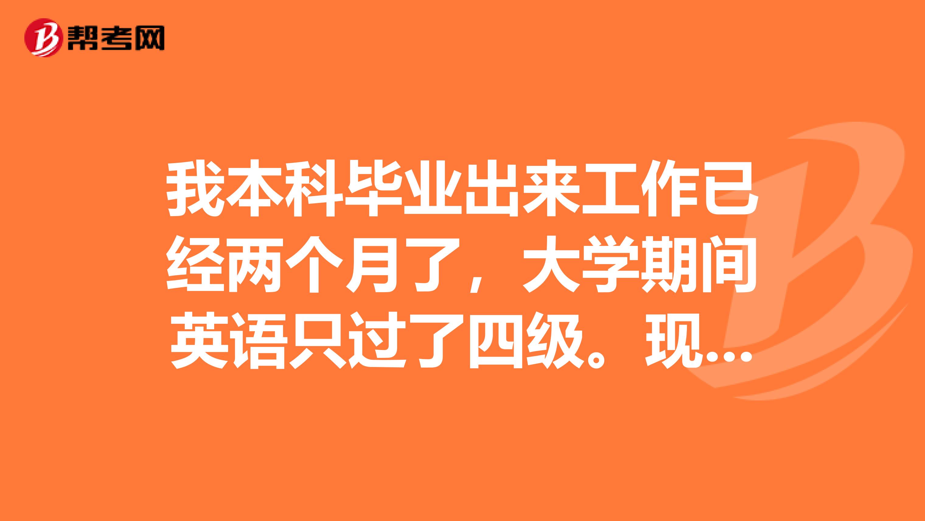 我本科毕业出来工作已经两个月了,大学期间英语只过了四级。现在在一家对外贸易的企业工作,平时工作经常用到英语,多数用于与外国客人的交流,勉强还能应付。为了以后有更好的晋升机会