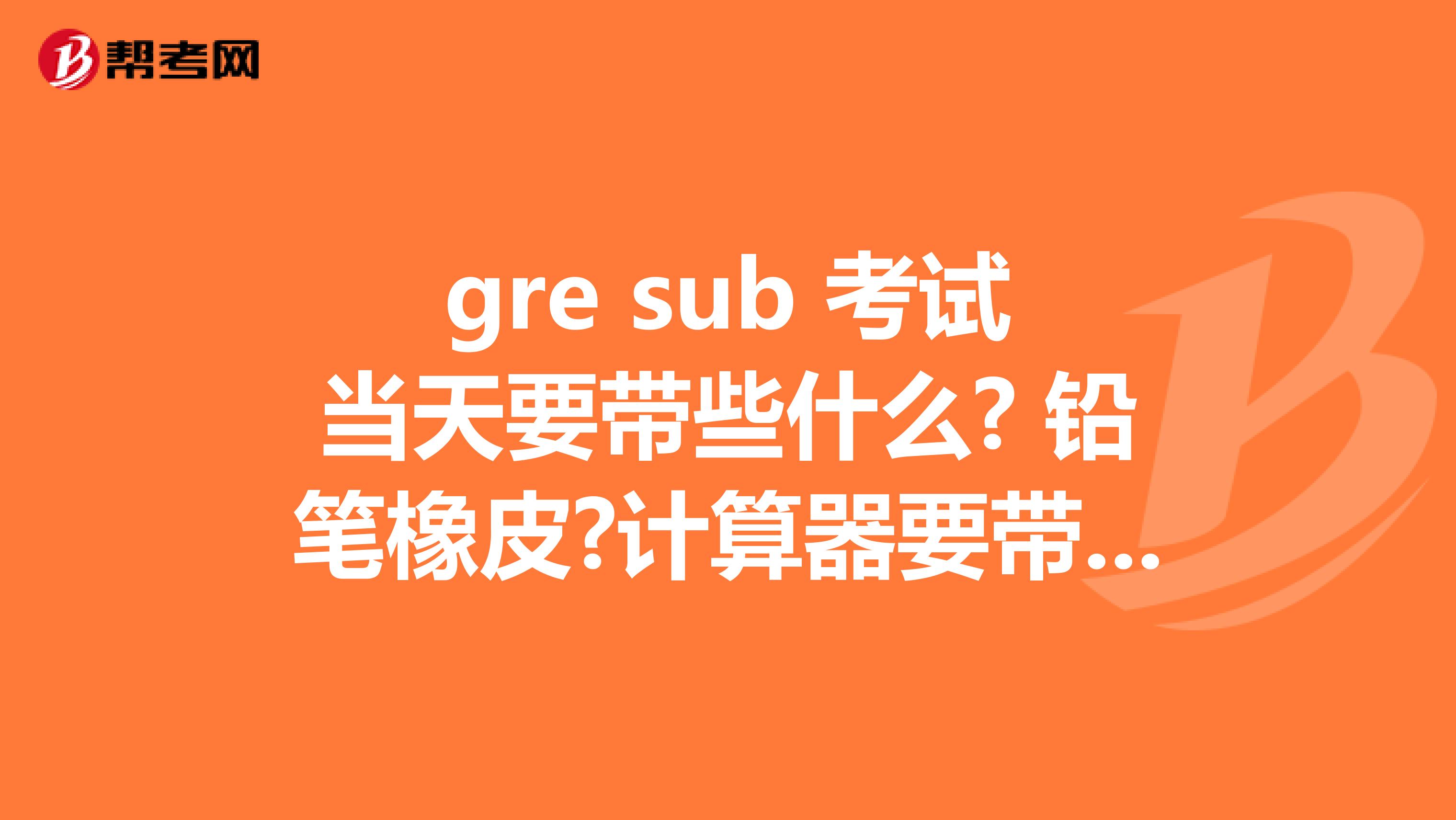 gre sub 考试当天要带些什么? 铅笔橡皮?计算器要带吗?坐标南京