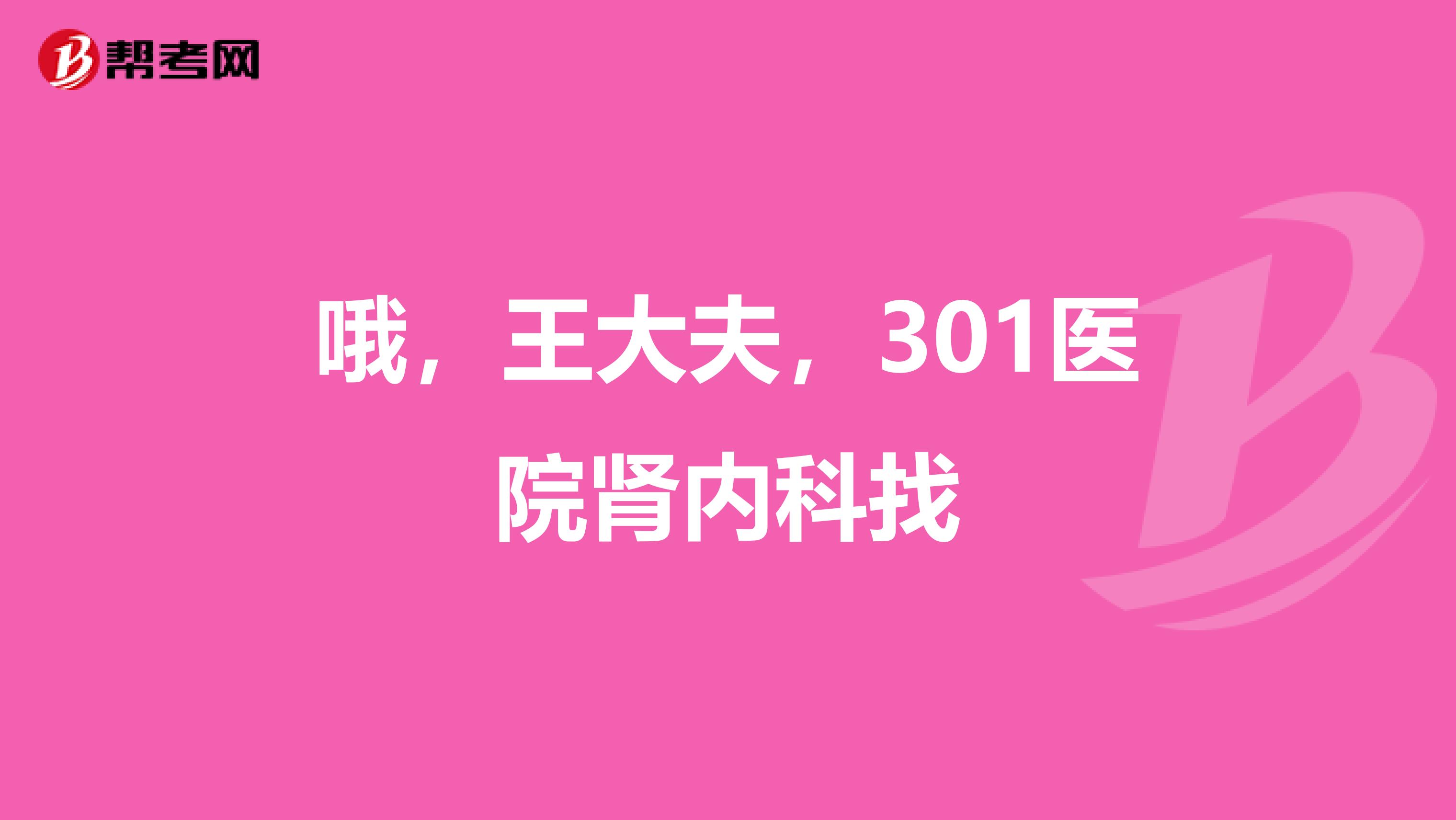 哦，王大夫，301医院肾内科找