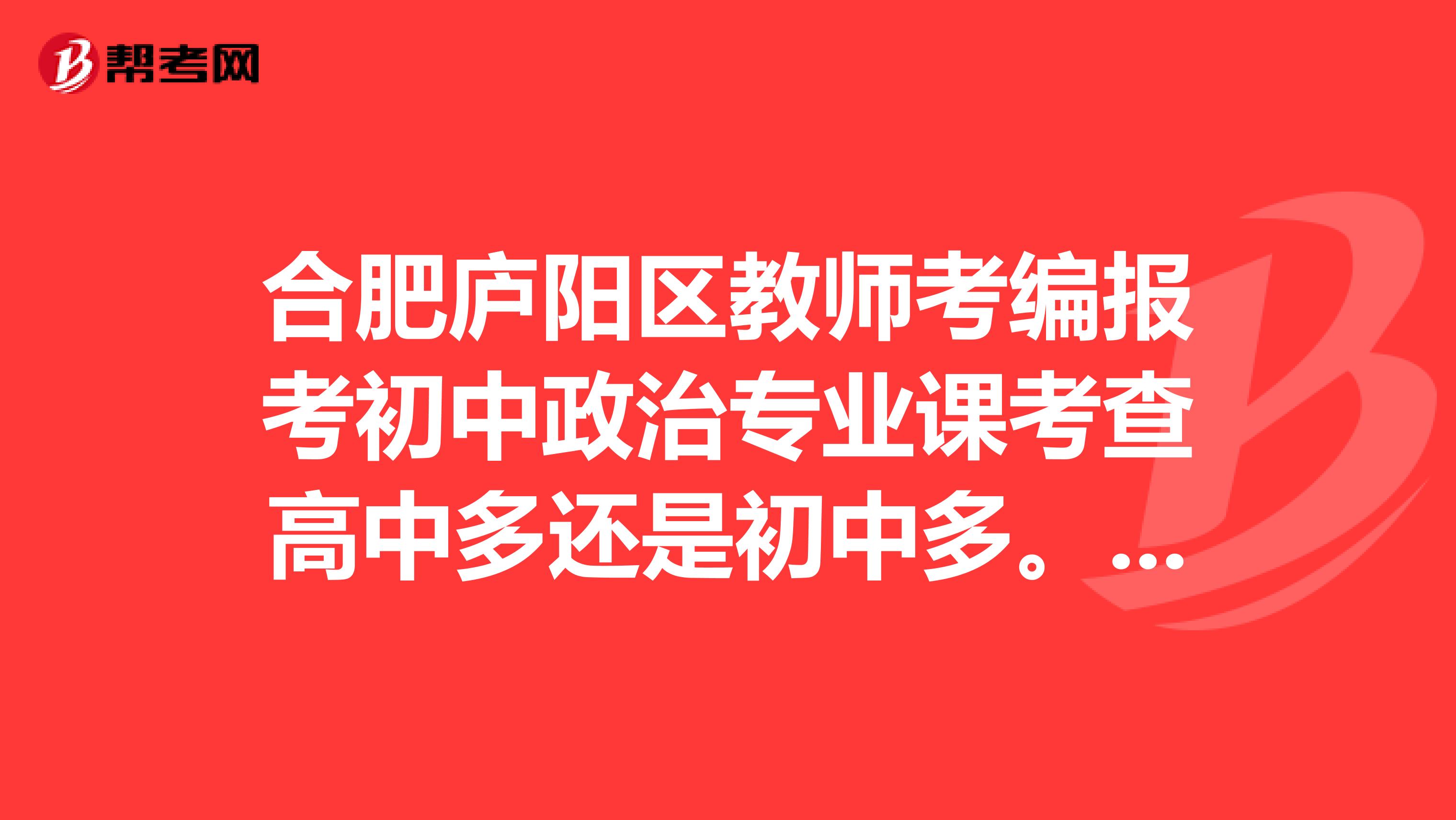 合肥庐阳区教师考编报考初中政治专业课考查高中多还是初中多。还有教学设计重点看哪年级的巨谢啦