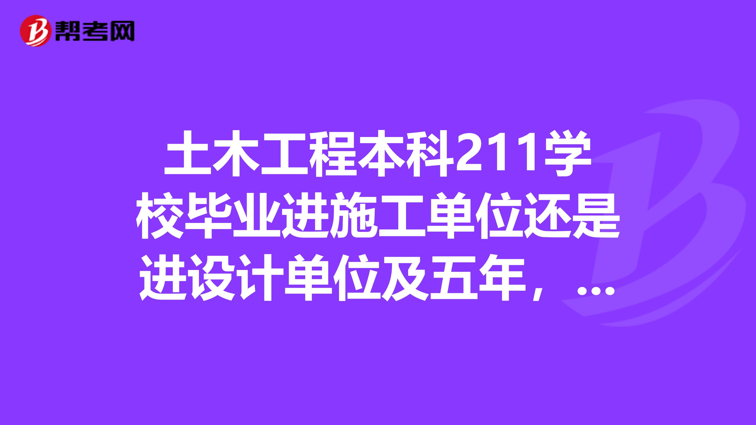 土木工程本科211学校毕业进施工单位还是进设计单位及五年，十年后的比较房建