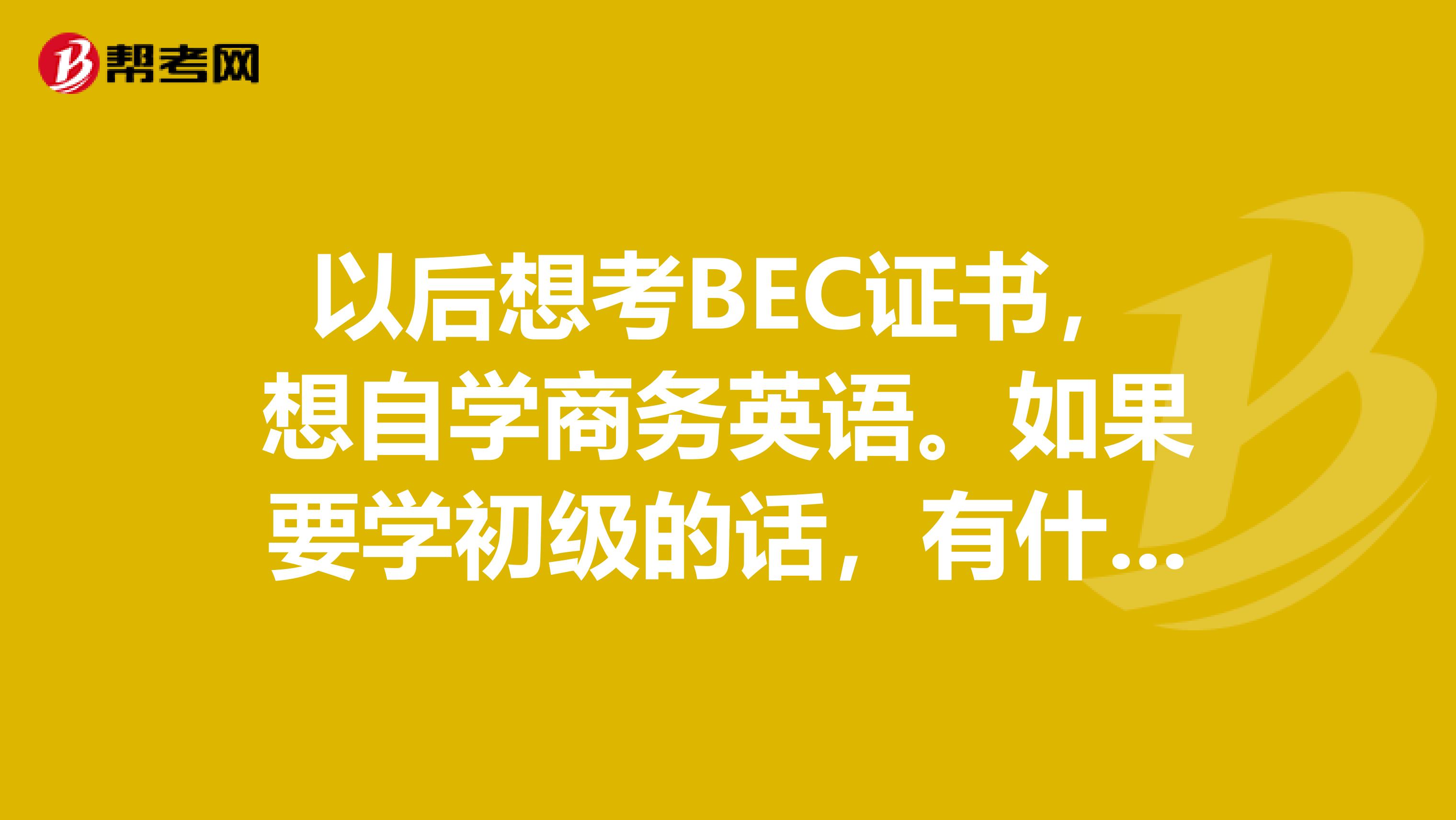 以后想考BEC证书，想自学商务英语。如果要学初级的话，有什么好的心得~