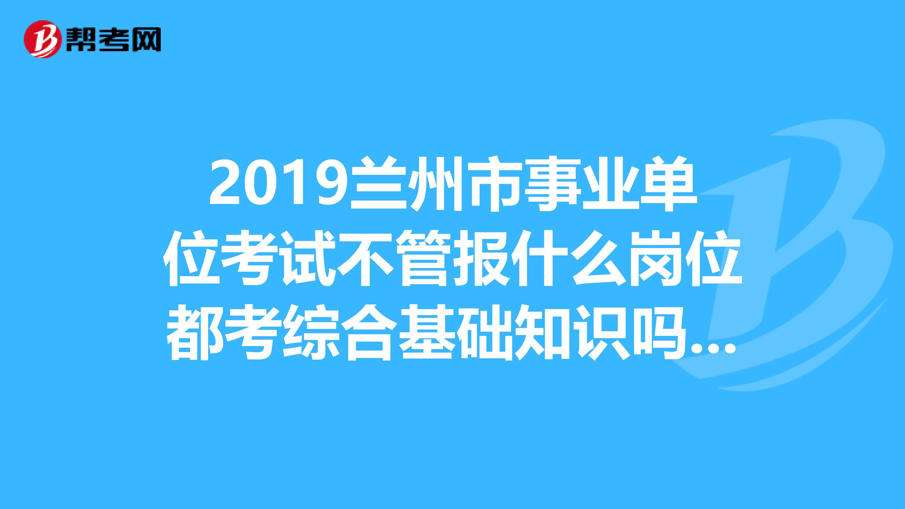 2019兰州市事业单位考试不管报什么岗位都考综合基础知识吗?另外这个综合基础知识到底包含了哪些内容啊?