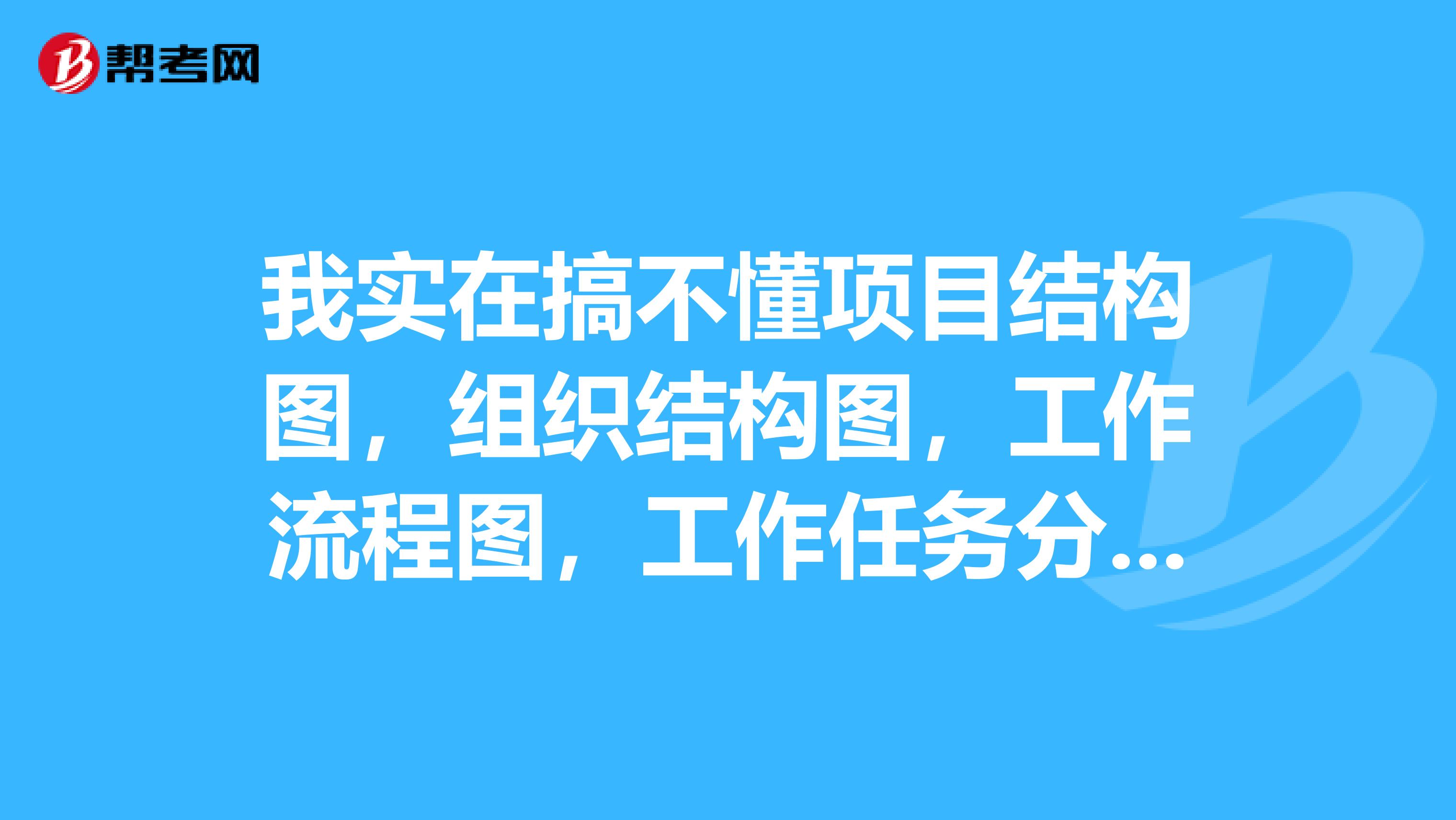 我实在搞不懂项目结构图,组织结构图,工作流程图,工作任务分工表,管理职能分工表,这些图呀,表呀之间的关系,听了几天课,更糊涂了!一看到这种题我就头大