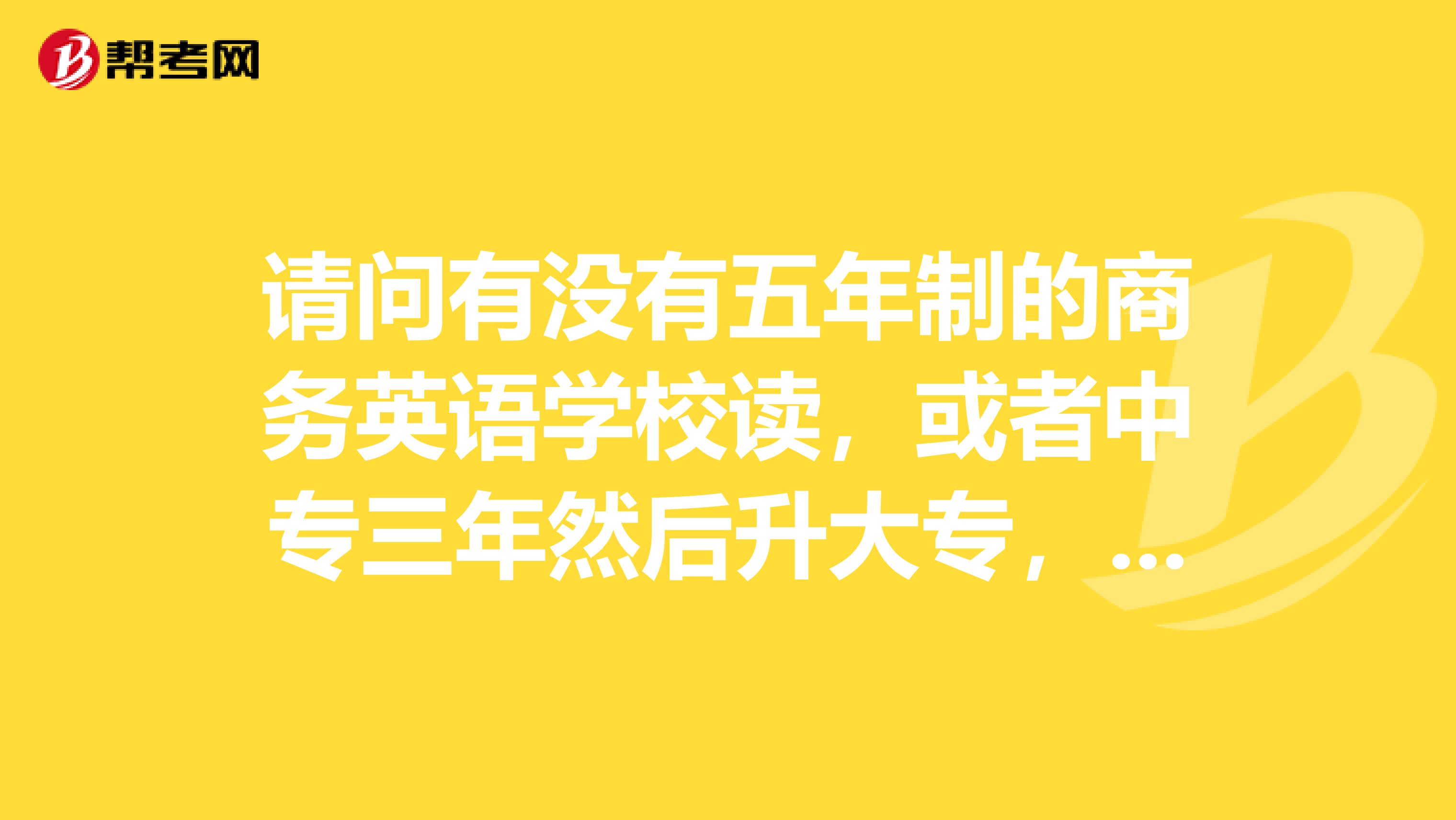 请问有没有五年制的商务英语学校读，或者中专三年然后升大专，广州范围的，全日制的。谢谢