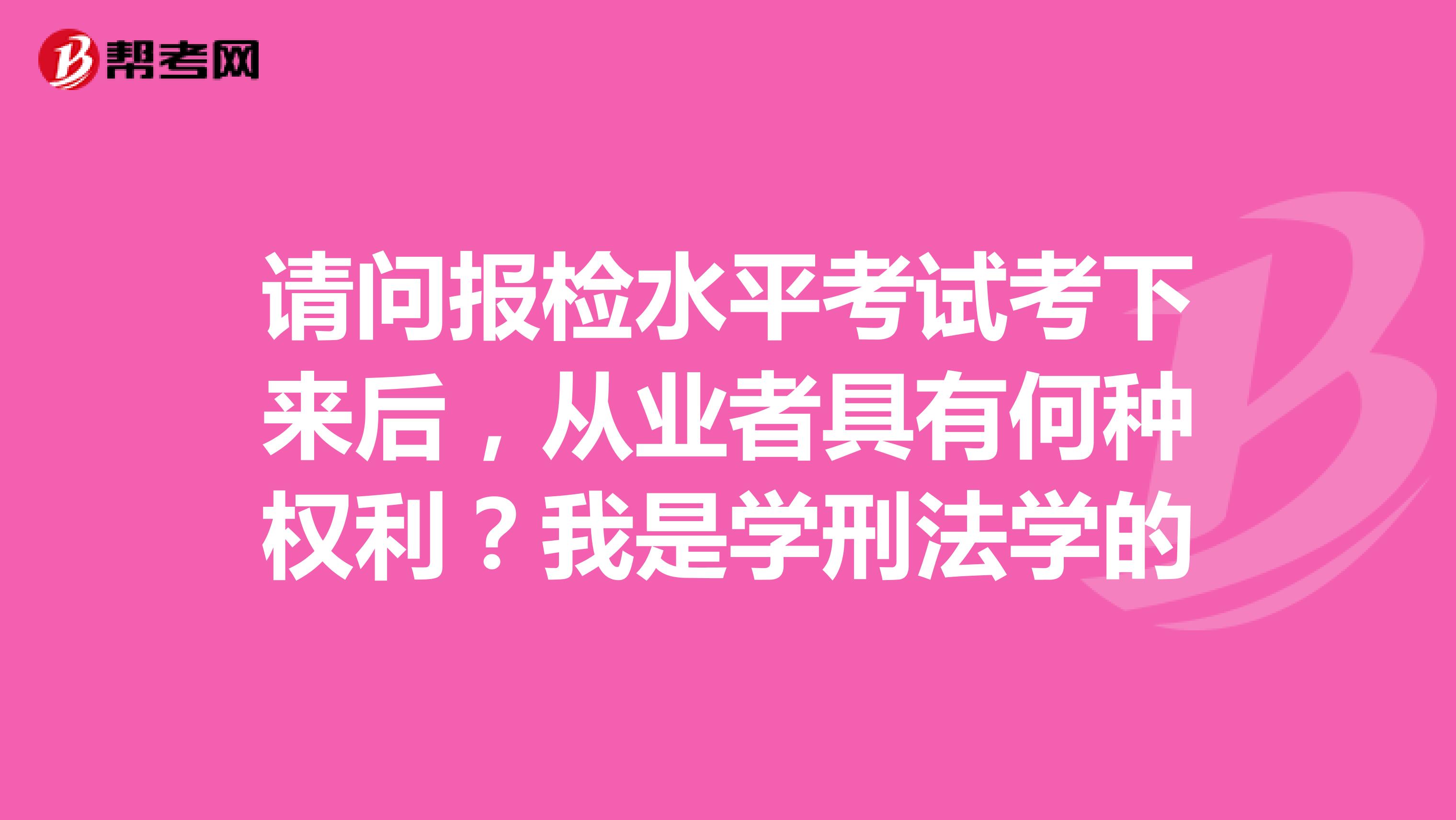 请问报检水平考试考下来后,从业者具有何种权利?我是学刑法学的