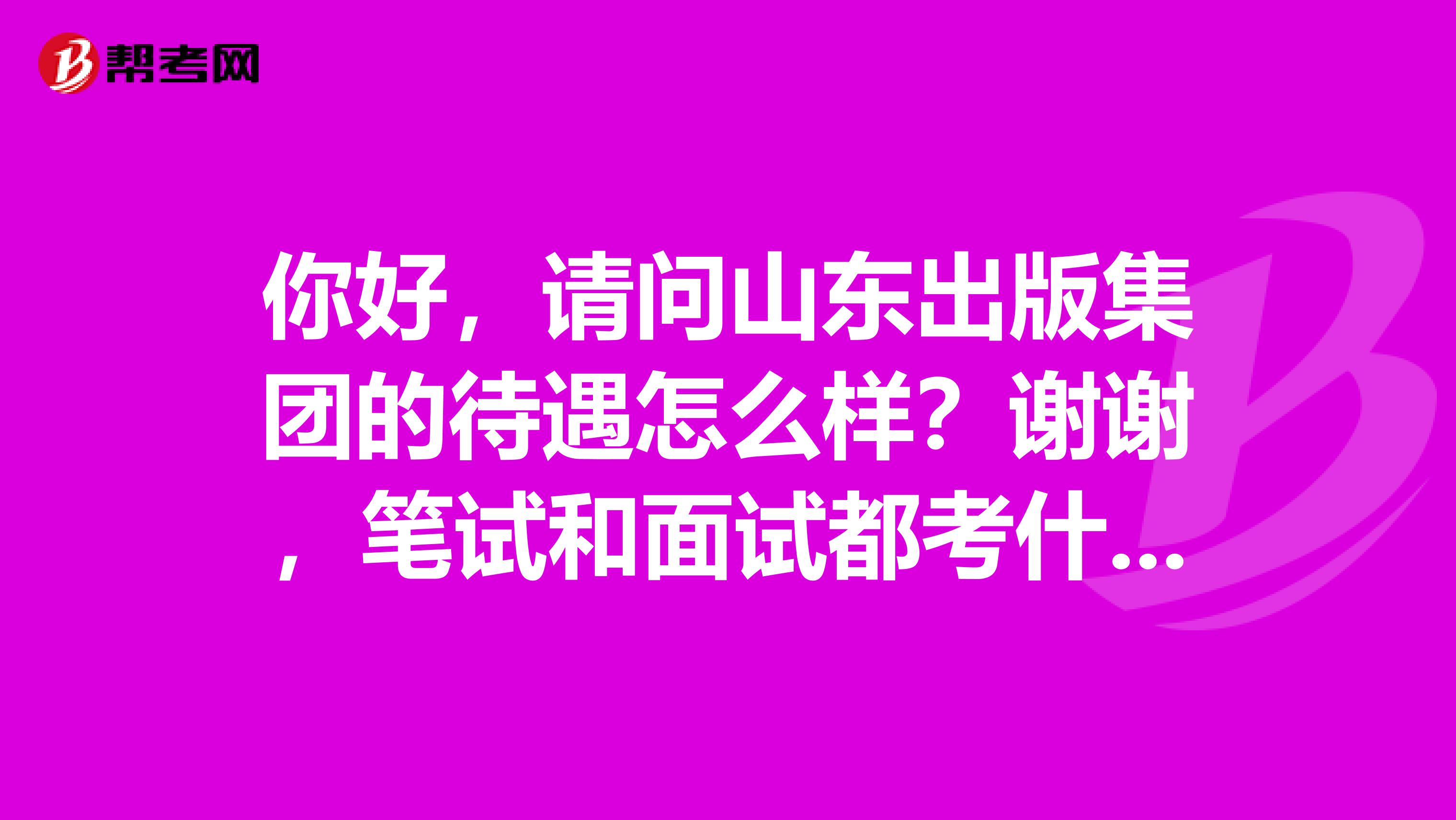 你好,请问山东出版集团的待遇怎么样?谢谢,笔试和面试都考什么?