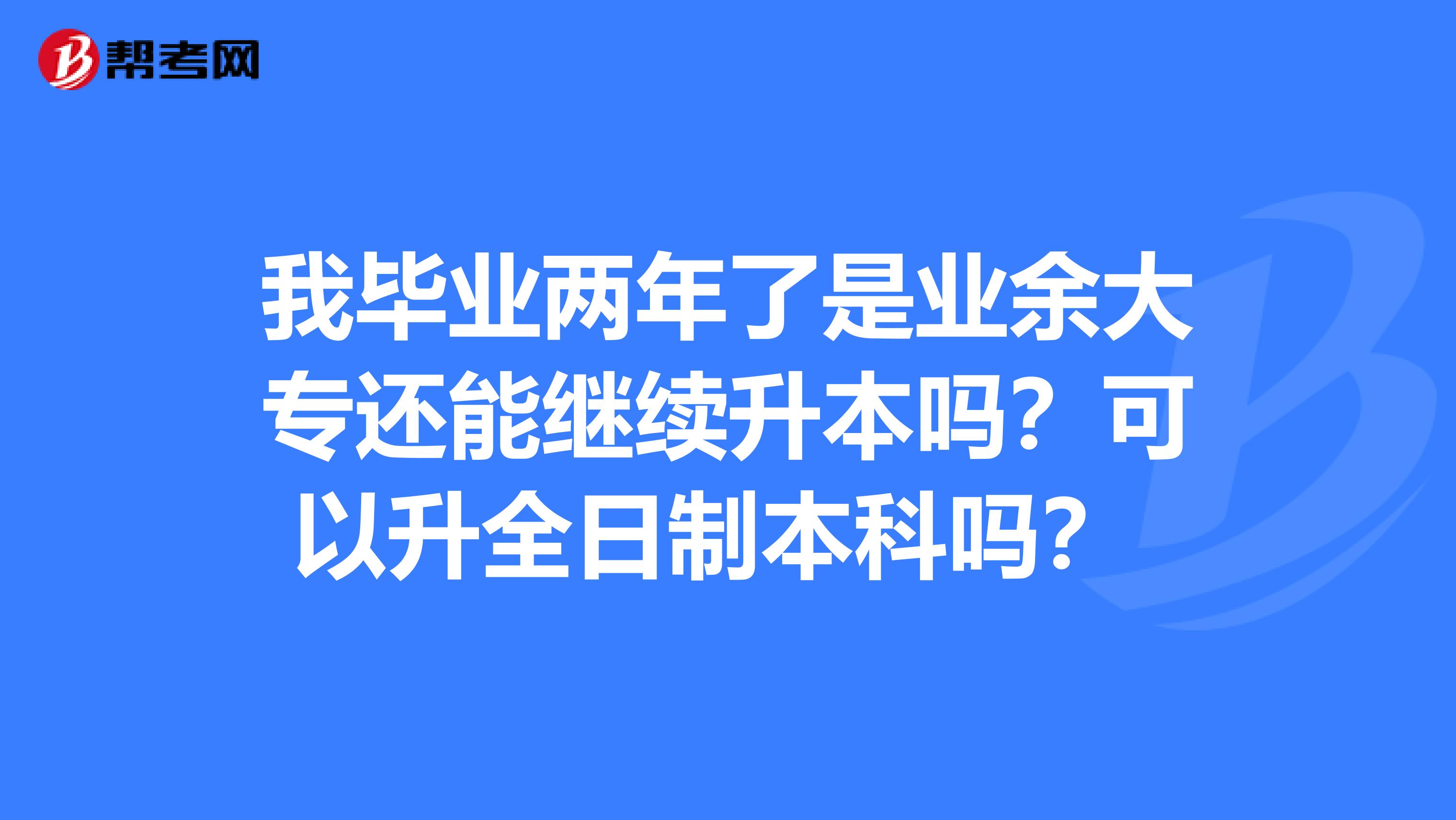 我毕业两年了是业余大专还能继续升本吗？可以升全日制本科吗？ 