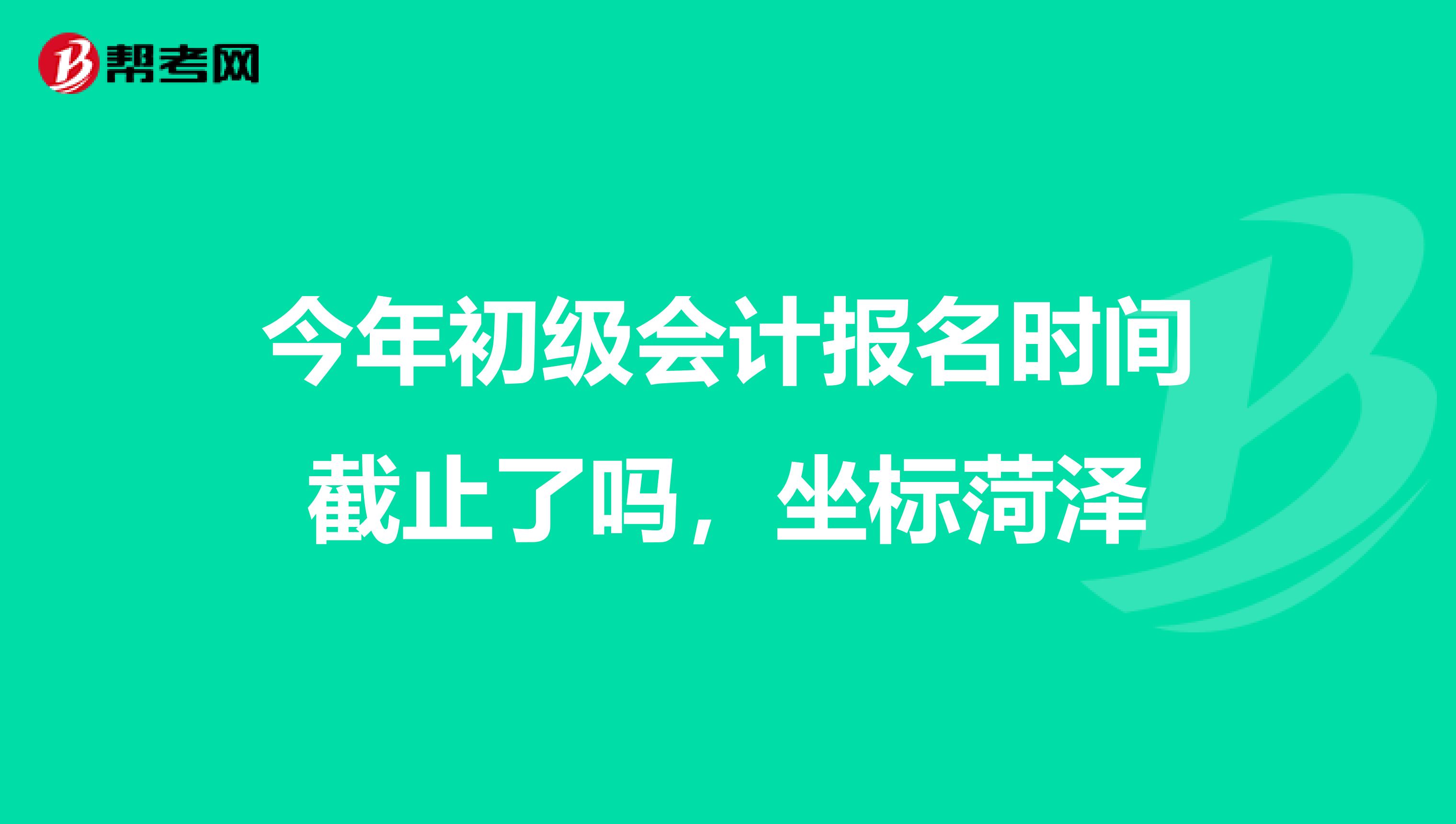 今年初级会计报名时间截止了吗，坐标菏泽