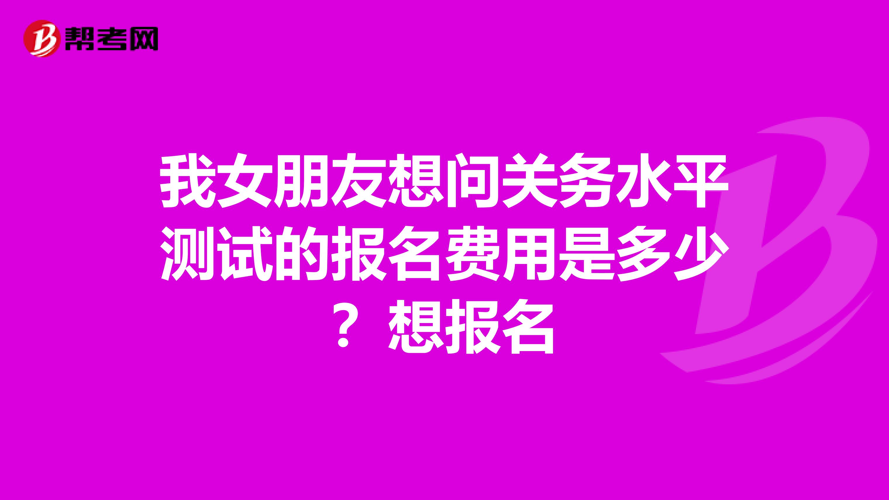 我女朋友想问关务水平测试的报名费用是多少？想报名