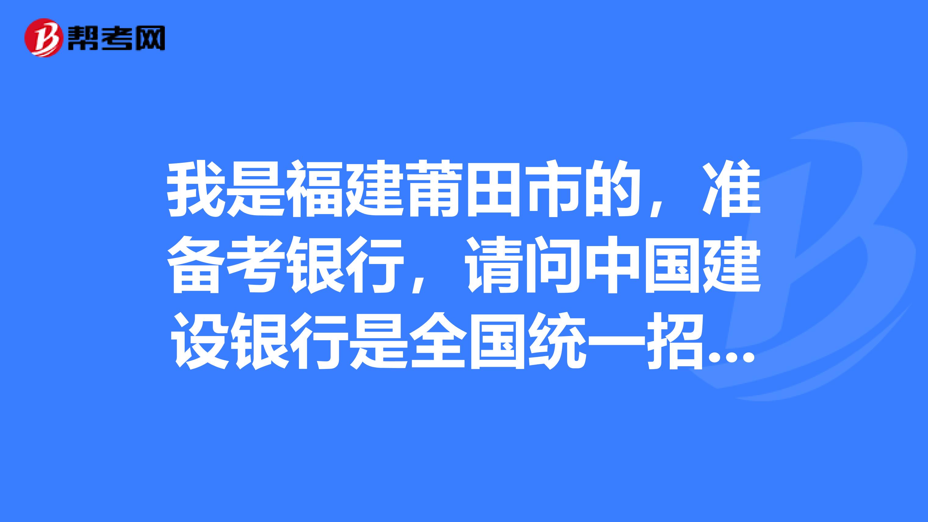 我是福建莆田市的,准备考银行,请问中国建设银行是全国统一招考,还是分省招考的?
