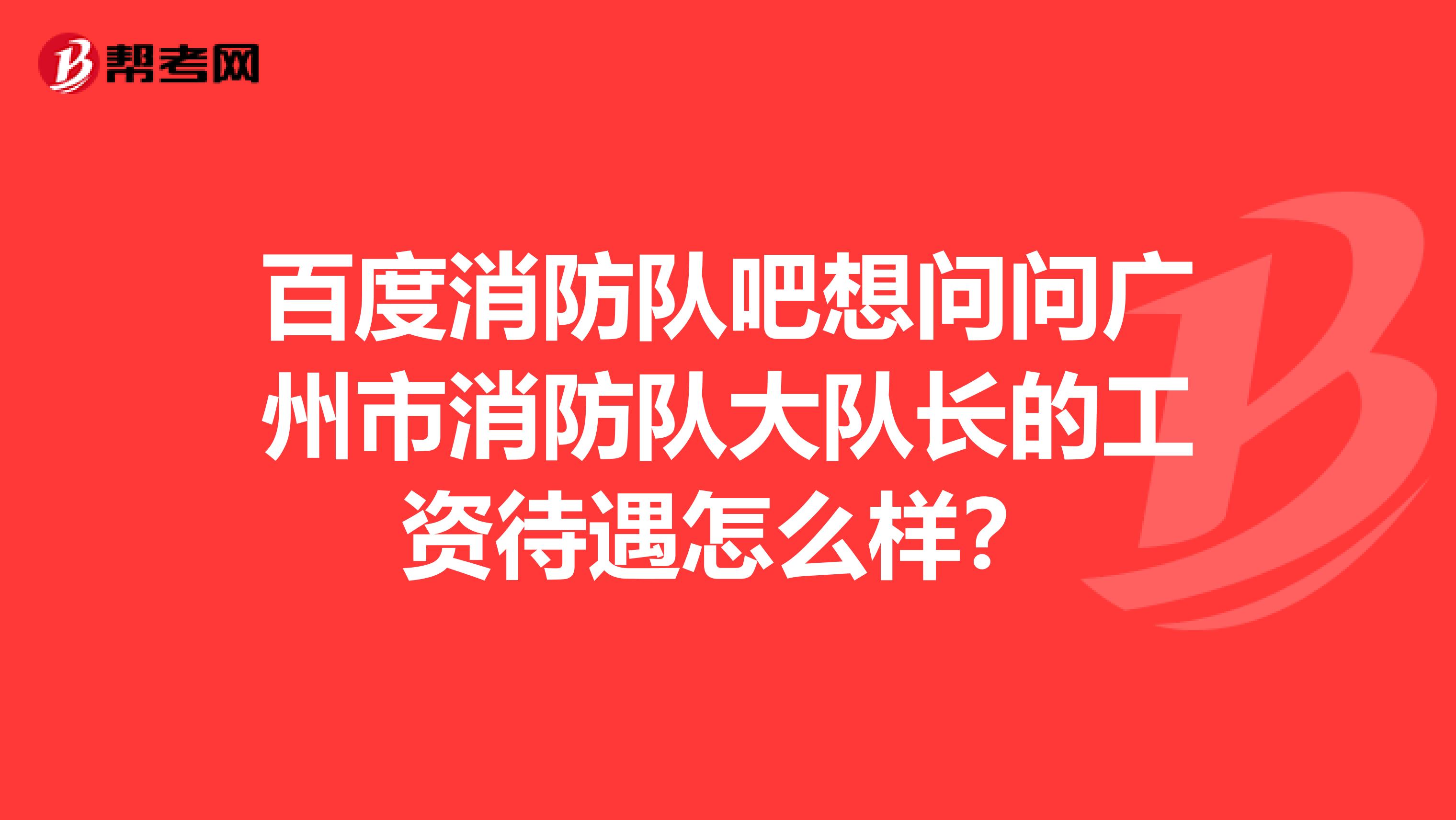 百度消防队吧想问问广州市消防队大队长的工资待遇怎么样？